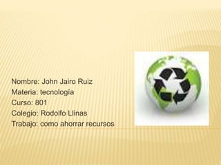 Nombre: John Jairo Ruiz
Materia: tecnología
Curso: 801
Colegio: Rodolfo Llinas
Trabajo: como ahorrar recursos
 
