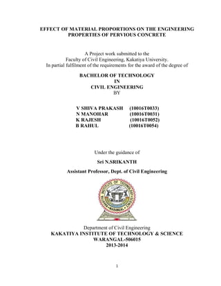 1
EFFECT OF MATERIAL PROPORTIONS ON THE ENGINEERING
PROPERTIES OF PERVIOUS CONCRETE
A Project work submitted to the
Faculty of Civil Engineering, Kakatiya University.
In partial fulfilment of the requirements for the award of the degree of
BACHELOR OF TECHNOLOGY
IN
CIVIL ENGINEERING
BY
V SHIVA PRAKASH (10016T0033)
N MANOHAR (10016T0031)
K RAJESH (10016T0052)
B RAHUL (10016T0054)
Under the guidance of
Sri N.SRIKANTH
Assistant Professor, Dept. of Civil Engineering
Department of Civil Engineering
KAKATIYA INSTITUTE OF TECHNOLOGY & SCIENCE
WARANGAL-506015
2013-2014
 
