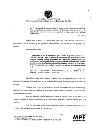 a
~
MINISTÉRIO PÚBLICO FEDERAL
PROClIRADORIA REGIONAL ELEITORAL NO ESTADO DE RONDÔNIA
Ar!. 7QF, asseguradaàs partes paridade de tratamento em relação ao cxercícío de
direitos e faculdadesprocessuais,aos meios de defesa, aos ônus, aos deveres e à
aplicação de sanções processuais, competindo ao juiz zelar pelo efetivo
coutraditório,
Gri1'0 '10550
Sabe-se que ,o novo CPC ainda' não vige, mas, sçm dúvida. demonstra a
preocupação com a efetividade das garantias constitucionais que devem ser asseguradas no
, processo.
Nesse sentido, o STF:
(.,.) O diréito do réu à observância, pelo Estado, da garantia pertinente ao
"due process o/ iaw", além de traduzir expressão eoncreta do direito de defesa,
'também encontra suporte legitimador em convenções internacio~ais que
proclamam a essencialidade dessa franquia processual, que compõé o próprio
estatnto constitucional do direito de defesa, enquanto complexo de princípios e
de normas que amparam qualquer acusado em sede de persecução criminal
(,..) .
Grifo nosso
STF - HC 111567AgRJAM- Relator Ministro CELSO .DE MELLO. DJe-213
DIVULG29-10-2014 PUBLlC30-16-2014
,
Ressalte-se, mais, que o devido procésso deve ser assegurado não só na sua
dimensão formal, mas, principalmente, na sua dimensão substantiva; o que pressupõe efetividade da
garantia,
Todavia, fato é que tal matéria não merecc tratamento' em sede de embargos
declaratórios, na medida que tenciona a rcdiscussão sobre ,qucstão de mérito. a qual encontra
asscnto na ctapa recursaL
Por tais motivos, considerando que ,li matéria constitui tema a ser tratado no
recurso ordinário e não em declaratórios, a Procuradoria Regional Eleitoral entende pela sua
rejeição.
/
Por fim, esta PRE deixa de se manifestar quanto
525!571, pois ain,danão apresentadas as contrarrazões.
693216-0527/0500 - www.prro.mpf.mp br
E-maU: prero@nipf.mp,br
Av. Abunã nO1759, São João Bosco. CEP 76803-749, Porto Velho-RO
ao recurso ordinário de fls.
Pá!!. 10
MPF
 