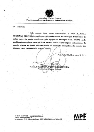 •
• taMINISTÉRIOPÚBLICOFEDER"'L
PROCURADORIAREGIONALELEITORALNOESTADODERONDÔNIA
III- Conclusão
, Pelo exposto, firme nessas considerações, a PROCURADORIA
REGIONAL ELEITO,RAL manifesta-se pelo conhecimento dos embarg~s declaratórios de
ambas partes, No mérito, manifesta-se pela rejeição dos embargO!l de fls. 489/492 é pelo
acolhimento parcial d9S embargos de fls. 493/521, apenas 1)0 que tange ao esclarecimento da
questão relativa ao destino dos votos dados aos candidatos alcançados pela cassação dos
diplomas e seus ereitos/refleXOS70 pl . o~leit-;;~Y/-'- .
j j _------tk,
/ -- Po#oV~hoIRO,31 de março de 2015.
/ / i 
 .
)
693216-0527/0500 - www.prro.mpf.mp.br
E-mail: prero@mpf.mp.br .'
Av. Abunã nO1759, São João Boscc, CEP 76803-749, Porto Velho-RO
Pág.1I
MPFMInhIórioP,iibll<o-
 