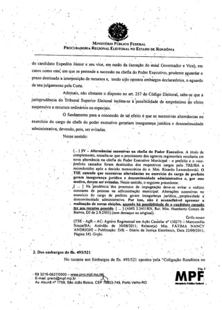 ,
eMINISTÉRIO PÚBLICO FEDERAL
PROCURA!lOR1A REGIONAL ELEITORAL NO ESTADO DE RmmÔNIA
'.
I .
do candidato Expedito Júnior e seu vice, ein razão c!a éassação do ~trial Governador e Vice), em
casos c~mo cste~ em qu~ se pretende a sucessão na chefiaçlo Poder Ex,;:cutivo, prudente aguardar o
. . I.
prazo destinado a interPosiçãO de recursos 'e, tendo sido' opostos 'emb~gos declaratórios, o aguardo
. '..
de 'seu julgamento pela Corte ..
. Ade!l1ais, não obstante o disposto no art. 257 do Código Eleitoral, sabe-se que a
. , . . '. ' . )
jurisprudência do Tribunal Superior Eleitoral i~clina-se à 'possibiliçladede 'empréstimo do efeito
suspensivo a recursos ordinários ou especiais.
. I . !
O fundamento para a concessão de tal efeito é que as sucessivas alternâncias no
.' '.' , .
exercício do cargo de chefe do poder executivo ger;ui.ani insegurança jurídica e descontinuidade
.administrativa, devendo, pois, ser evitadas,
Nesse sentido:
(.,.) .IV .~AlternânciaS sucessiv~s na chefia do Poder Executivo. A título de
complemento, ressalta-se que o proyimento 'dos agravos .regimentais resultaria em
nova ,I,llternãncial1a chefia do Poder Executivo Municipal - o prefeiio e o vice-
. prefeiio cassados foram destituídos. dos respectivos cargos pelo. TREIBA e
reconduzidos após a decisão monocrática do e. Mni. Ricardo Lewandowski. O
. TSE entende que sucessivas alternâncias no exercício do. cargo de prefeito
geram insegurança j'uridica e descontinuidade administrativa e, lIor essc
motivo, devem ser evitadas. Nesse sentido, o seguinte precedente: .
[ .... ] Na /pendência 'dos processos de. impugnação deve-se evitar o rodízio
J coostante de pessoas na adíninistrnção municipal. Alterações sucessivas no
exercicio do cargo de prefeito geram insegumnça juridica, .perplexidade e
descontinuidade administrativa. Por isso, não é .llconselhável apressar a'
reáli7.ação de novas eleições, quando há possibilidade de o candidato cassado
.ter seu recurso provido. [ ... ] (AMS 3.3451 RN, Rei. Min. Humberto Comes de
. Barros, DJ de 2.9..2005) (sem destaque no original).
Grifo nosso
(TSE - AgR:- AC: Agrávo Regimental em Ação eau'telar n° 130,275 .:. Ma:rcionilio
SouzalBA; Acórdão de 30/0812011; Relator(a) Min.. FATIMA NANCY
"ANDRIGHl ~ Publicação: DJJ;:- Diário da 'Justiça Eletrônico, Data 22/0W2011,.
Página 54). Grifei. .
2. Dos embargos de fls. 493/521 .
No tocante aos Embargos de fls. 493/521 opostos 'pela "Coligação Rondônia no
.. 69 3216-0627/0500 - www.prro.mPf.mp.~ ' .
. E-mail: prero@mpf.mp.br . ....
Av.Abuna nO1759, sao Joao Bosco, CEP 03-749, Porto Velho-RO
"
,.
 