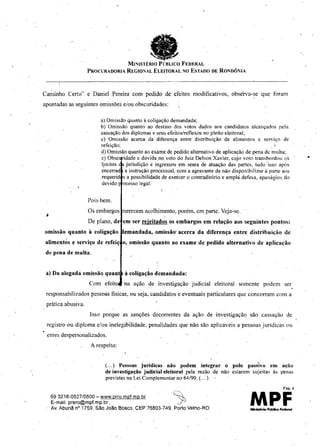 MINISTÉiuo PÚBLICO FEDERAL
PROCURADORIA REGIONAL ELEITORAL NO ESTADO DE RO!"DÔNIA
Caminho Certo" e Daniel l(ereira com pedido de efeitos modificativos, obsérva-se que foram
apontadas as seguintes omissões eíou obscuridades:
•
erecem acolhimento, porém,.em parte. Veja-se .
em ser rejeitados os embargos em relação aos seguintes Ilontos:
emandada, omissão' acerca da diferença entre distribuição dc
o, omissão quanto ao exame de pedido alternativo de aplicação
a) OmisslIo q'uanto à coligação demandada;
b) Omissão quanto ao destino dos votos dados aos candidatos alcançados pela
cassação dos diplomas e seus efeitos/reflexos no pleito eleitoral;
c) Omissão acerca da diferença entre distribuição de alímenlos e serviço de
refeição:' I
d) Omissão quanto ao exame de pedido alternativo de aplicação de pena de multa;
e) Obsc 'dade e dúvida.no voto do Juiz Delson Xavier, cujo voto 'transbordou os
ljmites jurisdição e ingressou em .seara de atuação das partes, tudo "isso após
encerrad a instrução processual, com a agravante de não disponibilizar à parte aos
.requerid s a possibilidade de exercer o contraditório e amplá defesa, apanágios. do
devido oeesso iegal.
Pois.bem.
Os embargos
De plano, de
omissão quanto à coligação
alimentós e serviço de r:efciç
de pena de multa.
. 1
á) Da alegadá omissão quant
Com efeit
à coligação demandada:
na ação de investigação judicial eleitoral somente podem ser,
responsabilizados pessoas físicas, ou seja, candidatos e eventuais particulares que concorram com a
prática abusiva.
Isso porque as sanções decorrentes da ação de investigação são cassação de
registro ou diploma e/ou inelegibilidade, penalidades que não são aplicáveis a pessoasjurídicas ou
.entes despersonalizados.
A respeito:
(... ) Pessoas juridicas não podem integrar o
de investigação judicial eleitoral pela razão de não
previstas na Lei Complementar no 64/90. (... )
'.polo passIVo em
estarem' sujeitas às
ação
penas
693216-052710500 - www.prro.mpf.mp.br .~
E-mal!: prero@mpf.mp.br _ j
Av.Abunã nQ
1759, Slio João Bosco, CEP 76803-749, Porto Velho-RO
Pág. -I
MPF
 