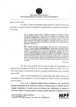 693216-0527/0500 - www.prro.mpf.mp.br ~ .
E-mal!: prerb@mpf.mp.br ~
Av. Abunê nO 1759, Sêo Joêo Bosco, CEP 76803-749. Port~Jllho-RO
•
, fiaMINISTÉRIO PÚBLICO FEDERAL
.PROCUReDORIA REGIOML ELEITORAL NO ESTADO DE ,RO'l/DÔNIA
pelo art. 22 da LC 64/90.
Com efeito, na ação de investigação judicial eleitoral as sanções, possíveis são
apenas duas: a cassação do registro ou do diploma e a inelegibi'lidade. se considerarmos essa última
eomo sanção.
Art. 22. Qualquer partido políti'co. coligação, candidato ou Ministério Público
Eleitoral poderá representar à Justiça Eleitoral. diretamente ao Corregedor-Geral
ou Regional,relatando fatos e indicandoprovas, indicios e circunstâncias e pedir
abertura de investigaçãojudicial para apurar uso indevido, desvio ou abuso do
poder econômicoou do poder de autoridade,ou utilização indevida de veículos ou
meios de comunicação social, em benefício de candidato ou de partido polftieo.
obedecidoo seguinterilo:
(...)
XIV - julgada procedente a representação, ainda que após a proclamação dos
eleitos, o Tribunaldeclararáa inelegibilidade do representado e de quantos hajam
contribuídoparaa práticado ato. cominando-lhessanção de inelegibilidade'paraas
eleiçôes a se realizarem nos. 8 '(oito) anos subsequentes à eleiçào em que se
verificou, além da cassação do registro ou diploma do candidato diretamente
beneficiado pela interferênciado poder econômico ou pelo desvio ou abuso do
poder de autoridade ou dos meios,de comunicação, determinando a remessa dos
autos ao Ministério Público Eleitoral,para instauraçào de processo ,disciplinar.se
for o caso, c de ação penal, ordenandoquaisqueroutras providências que a espécie
comportar,
Grifo nosso
Ora. não se pode conftmdir AIJE por abuso dc poder com representações por
captação ilícita de sufrágio (Lei 9.504/97, art. 41-A) ou conduta vedada (Lei 9.504/97. art. 73 S5).
Essas últimas seguem o procedimento da ação de investigação judicial eleitoral, mas, na essência.
não são AIJES.
Seguir o mesmo proccdimento de uma determinada ação significa apcnas que li
reprcscntação toma por empréstimo o rito por ela adotado, sem maiores conexões, principalmente
quanto às sanções.
Dcsse modo, o Ministério Público Eleitoral manifesta-se pela rejeição dos
embargos declaratórios de fls. 493/521 em relação aos seguintes pontos: I) omissão quanto à
coligação demandada, 2) omiss'ão acerca da diferençà entre distribuição lIe alimentos e
serviço de refeição e 3) omissão quanto ao exame de pedido alternativo de aplicação de pena
Pãg.6
MPF
 