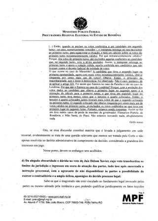 e
.. . .
"
MINISTÉRIO PCBUCO FEDERAL
PROCURADORIA REGIONAL ELEITOR4.L NO ESTADO DE RONDÔNIA
(...) Então, quando se anulam os votos conferidos a um candidato em segundo
turno - no caso, numericamente vencedor -, o intémrete. retroagc no seu raciocínio
ao primeiro turno. para equacionar a situação. e fará um cálculo sobre os votos do
primeiro turno remanescentemente válidos: Por que remanescentemente válidos'?
Porque, dos votos do primeiro turno. são excluIdos aqueles conferidos ao candidato
que. no' segundo turno. veio a tê-los anulados. Assim. o interprete retroage ao
primefro turno e apura a votação válida. aquela çonferida aos candidatos quc não
tiveram contra sI decreto Judicial de nulidade de votos.
O quc ocorre no caso do Maranhão? A candIdata que tirou o segundo lugar na
primeira oportunIdade. agora con1 esses votos remanescentemente válidos. obteve
.cinguenta por cento mais um de votos? Obteve. Então. o pl"inc ípio da
majoritariedade. que e insito à democracia, foi observado, Não é caso. portaitto. de
se aplicar o artigo 224. Foi assim que fizemos no caso da Paraíba e não no caso dc
Londrina, Por que não o fizemos no caso de Londrina? Porque. com a anulacão dos
.votos dados ao candidato que obteve o primeiro lugar no segundo turno c a
retroacão do cálculo para o primeiro turno, o que tirou em segundo lugar no
primeiro turno teve menos votos que o terceiro e quarto colocados. Então, o
terceiro e quarto colocados juntos tiveram mais votos de que o scgundo colocado
no primeiro turno. O segundo colocado não obteve etnquenta por cento mais um de
votos válidos no primeiro turno. já excluídos os votos conferidos ao que tirou em
primeiro lugar no segundo turno, Portanto. estamos sendo coerentes. Assim se tez
em dois outros casos de perda de mandato de governador: Flamarion Portela, de
Rondônia, c Mão Santa. do Piauí. Não estamos inovando nada, absç.lutamentc
nada.
Grifo nosso
Ora. se essa discussão constitui matéria 'que é levada a julgamento cm sede
recursal, evideutemente se trata de uma que~tão relevante que merece ser tratada pehi Corte e não
apenas resolvida no àmbito administrativo dc cumprimento da decisão, considerada a grandeza dos
interesses em jogo.
Nesse ponto, devem os embargos sere acolhidos,'
d) Da alegada obscuridade e dúvida no voto d<!Juiz Delson Xavier, cujo voto transbordou os
limites da jurisdição e ingressou em seara de atuação das partes, tudo isso após encerrada a
instrução processual, kom a agravante de não' disponibilizar às partes a possibilidade de
exercer o contraditório e a ampla defesa, apanágios do .devido processo legal:
. Sabe-se que ~ magistrado não está vinculado ao fundamento legal invocado pelas
partes ou mesmo adotado pela instància a quo, podendo qualificar juridic'!ffiente os fatos trazidos
.693216-052710500_- www.prro.mpf.mp.br
E-mail: prero@mpf.mp.br .' ',;:r- .
Av.Abunã n° 1759, São João Bosco, CEP 76803-749, P0r>Velho-RO
Pág; 8
MPF
 