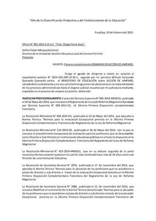 “Año de la Diversificación Productiva y del Fortalecimiento de la Educación”
Pucallpa,19 de Febrerodel 2015.
Oficio N° 001-2015.S.D.U.E. “Tnte. Diego Ferre Sosa”.
SeñorCleberMosquedaSolsol
Directorde la Unidadde GestiónEducativaLocal de Coronel Portillo.
Presente
ASUNTO:Pone enconocimientoDEMANDA DEACCIÓN DE AMPARO.
Tengo el agrado de dirigirme a Usted, en relación al
expediente cautelar N° 2014-293-JMY-JX-01-C, seguido por mi persona William Fortunato
Quevedo Quevedo contra el MINISTERIO DE EDUCACIÓN sobre ACCIÓN DE AMPARO,
saludándolocordialmenteyala vezsolicitarletengaabiende abstenerseenlaimplementación
de los procesos administrativos hasta el órgano judicial resuelve por mi judicatura mediante,
expedido en el proceso de amparo y/cautelar, debiendo:
INAPLICARPROVISIONALMENTEal actordel DecretoSupremoN°003-2014-MINEDU, publicado
el 20 de Mayodel 2014, que incorporaal Reglamentode laLeyde ReformaMagisterialAprobada
por Decreto Supremo N° 004-2013-ED, LA Décima Primera Disposición complementaria
transitoria.
La Resolución Ministerial N° 204-2014-ED, publicado el 22 de Mayo del 2014, que aprueba la
Norma Técnica “Normas para la evaluación Excepcional prevista en la Décima Primera
Disposición Complementaria Transitoria del Reglamento de la Ley de Reforma Magisterial.
La Resolución Ministerial N° 214-2014-ED, publicado el 28 de Mayo del 2014, con la que se
convoca al procedimiento excepcional de evaluación para los profesores que se desempeñan
como Directoro Sub Directoreninstitucioneseducativaspúblicasenvirtuda lodispuestoenla
DécimaPrimeraDisposiciónComplementaria Transitoriadel Reglamentode laLeyde Reforma
Magisterial.
La Resolución Ministerial N° 423-2014-MINEDU, que en su artículo segundo de la parte
resolutivadeclaravacante laplazaen la cual he sidonombradohace más de 24 años como sub
Director de una Institución Educativa.
La Resolución de Secretaría General N° 2074, publicado el 17 de noviembre del 2014, que
aprueba la Norma Técnica “Normas para la ubicación de los profesores que no accedieron a
plazas de director y sub director a través de la evaluación Excepcional prevista en la Décima
Primera Disposición Complementaria Transitoria del Reglamento de la Ley de Reforma
Magisterial.
La Resolución de Secretaría General N° 2080, publicado el 21 de noviembre del 2014, que
resuelve Modificar el numeral 61 de la Norma Técnica denominada “Normaspara la ubicación
de los profesoresque noaccedieronaplazasde directorosubdirectoratravésde laevaluación
Excepcional prevista en la Décima Primera Disposición Complementaria Transitoria del
 