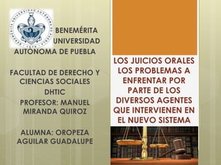 LOS JUICIOS ORALES
LOS PROBLEMAS A
ENFRENTAR POR
PARTE DE LOS
DIVERSOS AGENTES
QUE INTERVIENEN EN
EL NUEVO SISTEMA
BENEMÉRITA
UNIVERSIDAD
AUTÓNOMA DE PUEBLA
FACULTAD DE DERECHO Y
CIENCIAS SOCIALES
DHTIC
PROFESOR: MANUEL
MIRANDA QUIROZ
ALUMNA: OROPEZA
AGUILAR GUADALUPE
 