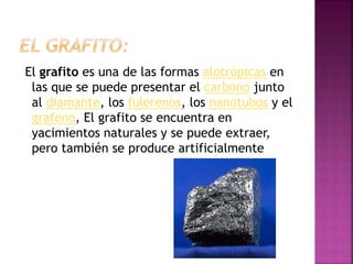 El grafito es una de las formas alotrópicas en
las que se puede presentar el carbono junto
al diamante, los fulerenos, los nanotubos y el
grafeno, El grafito se encuentra en
yacimientos naturales y se puede extraer,
pero también se produce artificialmente
 