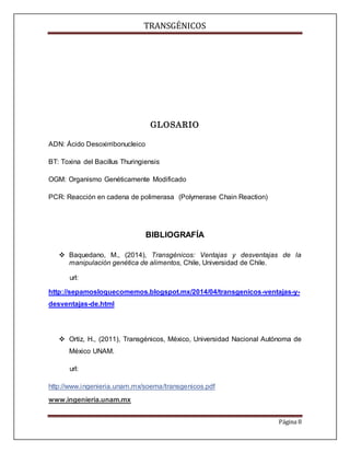 TRANSGÉNICOS
Página 8
GLOSARIO
ADN: Ácido Desoxirribonucleico
BT: Toxina del Bacillus Thuringiensis
OGM: Organismo Genéticamente Modificado
PCR: Reacción en cadena de polimerasa (Polymerase Chain Reaction)
BIBLIOGRAFÍA
 Baquedano, M., (2014), Transgénicos: Ventajas y desventajas de la
manipulación genética de alimentos, Chile, Universidad de Chile.
url:
http://sepamosloquecomemos.blogspot.mx/2014/04/transgenicos-ventajas-y-
desventajas-de.html
 Ortiz, H., (2011), Transgénicos, México, Universidad Nacional Autónoma de
México UNAM.
url:
http://www.ingenieria.unam.mx/soema/transgenicos.pdf
www.ingenieria.unam.mx
 