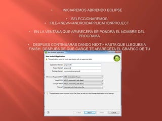• INICIAREMOS ABRIENDO ECLIPSE
• SELECCIONAREMOS
• FILE->NEW->ANDROIDAPPLICATIONPROJECT
• EN LA VENTANA QUE APARECERA SE PONDRA EL NOMBRE DEL
PROGRAMA
• DESPUES CONTINUARAS DANDO NEXT> HASTA QUE LLEGUES A
FINISH DESPUES DE QUE CARGE TE APARECETA EL GRAFICO DE TU
PROGRAMA
 