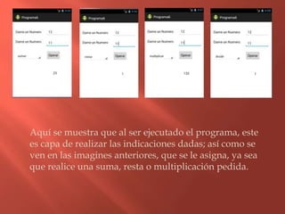 Aquí se muestra que al ser ejecutado el programa, este
es capa de realizar las indicaciones dadas; así como se
ven en las imagines anteriores, que se le asigna, ya sea
que realice una suma, resta o multiplicación pedida.
 