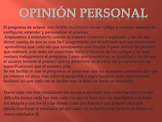 El programa de eclipse nos facilita muchísimo reusar código y recursos además de
configurar, extender y personalizar el proceso.
Empezamos a entenderlo cuando la maestra comenzó a explicarlo y de ahí nos
dimos cuenta de que es mas fácil programarlo con el software que nos recomendó
aprendimos que cada vez que coloquemos una función o paso dentro del proceso
que realizara, este debe ser exportado hacia la librerías de los códigos y de esta
ventana trabajaremos el programa 3 para que funcione en su totalidad a fin de que
el usuario termine el proceso que se determine en el inicio del programa con las
especificaciones que el maestro pida.
Se me facilito el usar el programa un poco mas que las ocasiones anteriores por que
ya conozco un poco mas sobre el programa y logro localizar cada cosa con mas
facilidad así que cada vez se facilita mas la terea de hacer un emulador.
Hacer cada vez mas emuladores me ayuda a aprender mas como hacerlos y se me
dificulta menos cada vez mas, cada vez que se hace uno me familiarizo con todos
los widgets y con los id y las demás cosas que tenemos que ponerle para que
pueda funcionar el emulador así que cada vez se facilita mas la tarea de hacer un
nuevo emulador .
 