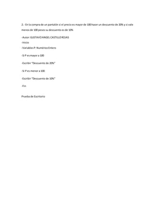 2.- En la compra de un pantalón si el precio es mayor de 100 hacer un descuento de 20% y si vale
menos de 100 pesos su descuento es de 10%
-Autor:GUSTAVOANGEL CASTILLOROJAS
-Inicio
-VariablesP:NuméricoEntero
-Si P esmayor a 100
-Escribir “Descuento de 20%”
-Si P es menor a 100
-Escribir “Descuento de 10%”
-Fin
Prueba de Escritorio
 