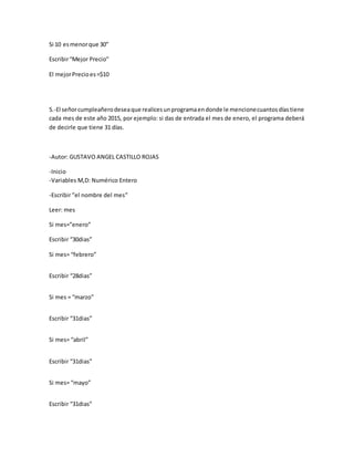 Si 10 esmenorque 30”
Escribir“Mejor Precio”
El mejorPrecioes=$10
5.-El señorcumpleañerodeseaque realicesunprogramaendonde le mencionecuantosdíastiene
cada mes de este año 2015, por ejemplo: si das de entrada el mes de enero, el programa deberá
de decirle que tiene 31 días.
-Autor: GUSTAVO ANGEL CASTILLO ROJAS
-Inicio
-Variables M,D: Numérico Entero
-Escribir ”el nombre del mes”
Leer: mes
Si mes=”enero”
Escribir “30dias”
Si mes= “febrero”
Escribir “28dias”
Si mes = “marzo”
Escribir “31dias”
Si mes= “abril”
Escribir “31dias”
Si mes= “mayo”
Escribir “31dias”
 