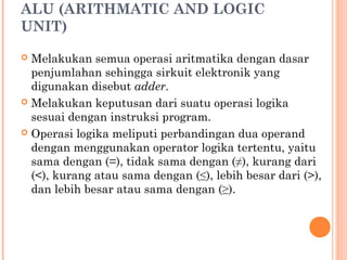 ALU (ARITHMATIC AND LOGIC
UNIT)
 Melakukan semua operasi aritmatika dengan dasar
penjumlahan sehingga sirkuit elektronik yang
digunakan disebut adder.
 Melakukan keputusan dari suatu operasi logika
sesuai dengan instruksi program.
 Operasi logika meliputi perbandingan dua operand
dengan menggunakan operator logika tertentu, yaitu
sama dengan (=), tidak sama dengan (≠), kurang dari
(<), kurang atau sama dengan (≤), lebih besar dari (>),
dan lebih besar atau sama dengan (≥).
 