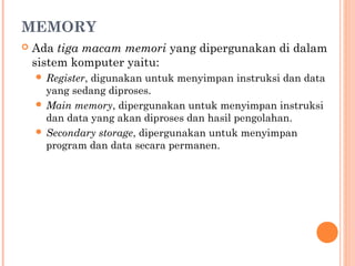 MEMORY
 Ada tiga macam memori yang dipergunakan di dalam
sistem komputer yaitu:
 Register, digunakan untuk menyimpan instruksi dan data
yang sedang diproses.
 Main memory, dipergunakan untuk menyimpan instruksi
dan data yang akan diproses dan hasil pengolahan.
 Secondary storage, dipergunakan untuk menyimpan
program dan data secara permanen.
 