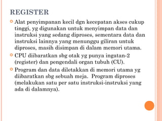 REGISTER
 Alat penyimpanan kecil dgn kecepatan akses cukup
tinggi, yg digunakan untuk menyimpan data dan
instruksi yang sedang diproses, sementara data dan
instruksi lainnya yang menunggu giliran untuk
diproses, masih disimpan di dalam memori utama.
 CPU diibaratkan sbg otak yg punya ingatan-2
(register) dan pengendali organ tubuh (CU).
 Program dan data diletakkan di memori utama yg
diibaratkan sbg sebuah meja. Program diproses
(melakukan satu per satu instruksi-instruksi yang
ada di dalamnya).
 