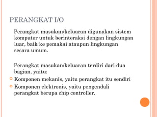 PERANGKAT I/O
Perangkat masukan/keluaran digunakan sistem
komputer untuk berinteraksi dengan lingkungan
luar, baik ke pemakai ataupun lingkungan
secara umum.
 
Perangkat masukan/keluaran terdiri dari dua
bagian, yaitu:
 Komponen mekanis, yaitu perangkat itu sendiri
 Komponen elektronis, yaitu pengendali
perangkat berupa chip controller.
 