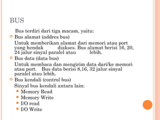 BUS
Bus terdiri dari tiga macam, yaitu:
 Bus alamat (addres bus)
Untuk memberikan alamat dari memori atau port
yang hendak diakses. Bus alamat berisi 16, 20,
24 jalur sinyal paralel atau lebih.
 Bus data (data bus)
Untuk membaca dan mengirim data dari/ke memori
atau port. Bus data berisi 8,16, 32 jalur sinyal
paralel atau lebih.
 Bus kendali (control bus)
Sinyal bus kendali antara lain:
 Memory Read
 Memory Write
 I/O read
 I/O Write
 
