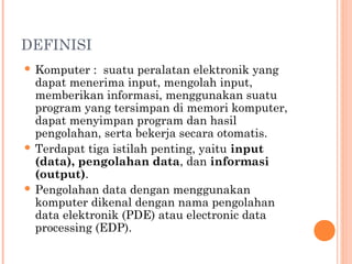 DEFINISI
 Komputer : suatu peralatan elektronik yang
dapat menerima input, mengolah input,
memberikan informasi, menggunakan suatu
program yang tersimpan di memori komputer,
dapat menyimpan program dan hasil
pengolahan, serta bekerja secara otomatis.
 Terdapat tiga istilah penting, yaitu input
(data), pengolahan data, dan informasi
(output).
 Pengolahan data dengan menggunakan
komputer dikenal dengan nama pengolahan
data elektronik (PDE) atau electronic data
processing (EDP).
 