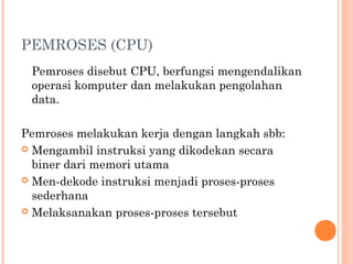 PEMROSES (CPU)
Pemroses disebut CPU, berfungsi mengendalikan
operasi komputer dan melakukan pengolahan
data.
Pemroses melakukan kerja dengan langkah sbb:
 Mengambil instruksi yang dikodekan secara
biner dari memori utama
 Men-dekode instruksi menjadi proses-proses
sederhana
 Melaksanakan proses-proses tersebut
 