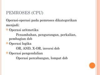 PEMROSES (CPU)
Operasi-operasi pada pemroses dikategorikan
menjadi:
 Operasi aritmetika
Penambahan, pengurangan, perkalian,
pembagian dsb
 Operasi logika
OR, AND, X-OR, inversi dsb
 Operasi pengendalian
Operasi percabangan, lompat dsb
 