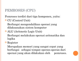 PEMROSES (CPU)
Pemroses terdiri dari tiga komponen, yaitu:
 CU (Control Unit)
Berfungsi mengendalikan operasi yang
dilaksanakan sistem komputer
 ALU (Aritmetic Logic Unit)
Berfungsi melakukan operasi aritmatika dan
logika
 Register
Merupakan memori yang sangat cepat yang
berfungsi sebagai tempat operan-operan dari
operasi yang akan dilakukan oleh pemroses.
 