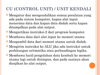 CU (CONTROL UNIT) / UNIT KENDALI
 Mengatur dan mengendalikan semua peralatan yang
ada pada sistem komputer, kapan alat input
menerima data dan kapan data diolah serta kapan
ditampilkan pada alat output.
 Mengartikan instruksi-2 dari program komputer.
 Membawa data dari alat input ke memori utama.
 Mengambil data dari memori utama untuk diolah.
 Mengirim instruksi ke ALU jika ada instruksi untuk
perhitungan aritmatika atau perbandingan logika.
 Membawa hasil pengolahan data kembali ke memori
utama lagi untuk disimpan, dan pada saatnya akan
disajikan ke alat output.
 