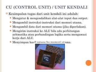 CU (CONTROL UNIT) / UNIT KENDALI
 Kesimpulan tugas dari unit kendali ini adalah:
 Mengatur & mengendalikan alat-alat input dan output.
 Mengambil instruksi-instruksi dari memori utama.
 Mengambil data dari memori utama (jika diperlukan).
 Mengirim instruksi ke ALU bila ada perhitungan
aritmatika atau perbandingan logika serta mengawasi
kerja dari ALU.
 Menyimpan hasil proses ke memori utama.
 