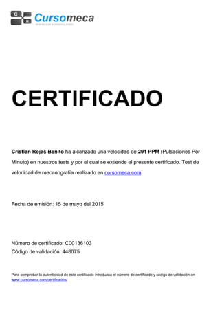 CERTIFICADO
Cristian Rojas Benito ha alcanzado una velocidad de 291 PPM (Pulsaciones Por
Minuto) en nuestros tests y por el cual se extiende el presente certificado. Test de
velocidad de mecanografía realizado en cursomeca.com
Fecha de emisión: 15 de mayo del 2015
Número de certificado: C00136103
Código de validación: 448075
Para comprobar la autenticidad de este certificado introduzca el número de certificado y código de validación en
www.cursomeca.com/certificados/
 