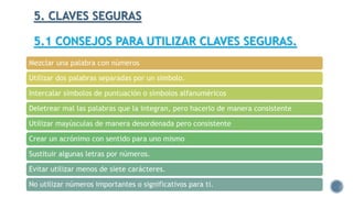 5. CLAVES SEGURAS
5.1 CONSEJOS PARA UTILIZAR CLAVES SEGURAS.
Mezclar una palabra con números
Utilizar dos palabras separadas por un símbolo.
Intercalar símbolos de puntuación o símbolos alfanuméricos
Deletrear mal las palabras que la integran, pero hacerlo de manera consistente
Utilizar mayúsculas de manera desordenada pero consistente
Crear un acrónimo con sentido para uno mismo
Sustituir algunas letras por números.
Evitar utilizar menos de siete carácteres.
No utilizar números importantes o significativos para ti.
 