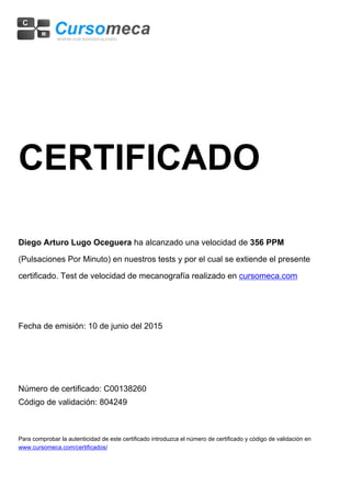 CERTIFICADO
Diego Arturo Lugo Oceguera ha alcanzado una velocidad de 356 PPM
(Pulsaciones Por Minuto) en nuestros tests y por el cual se extiende el presente
certificado. Test de velocidad de mecanografía realizado en cursomeca.com
Fecha de emisión: 10 de junio del 2015
Número de certificado: C00138260
Código de validación: 804249
Para comprobar la autenticidad de este certificado introduzca el número de certificado y código de validación en
www.cursomeca.com/certificados/
 