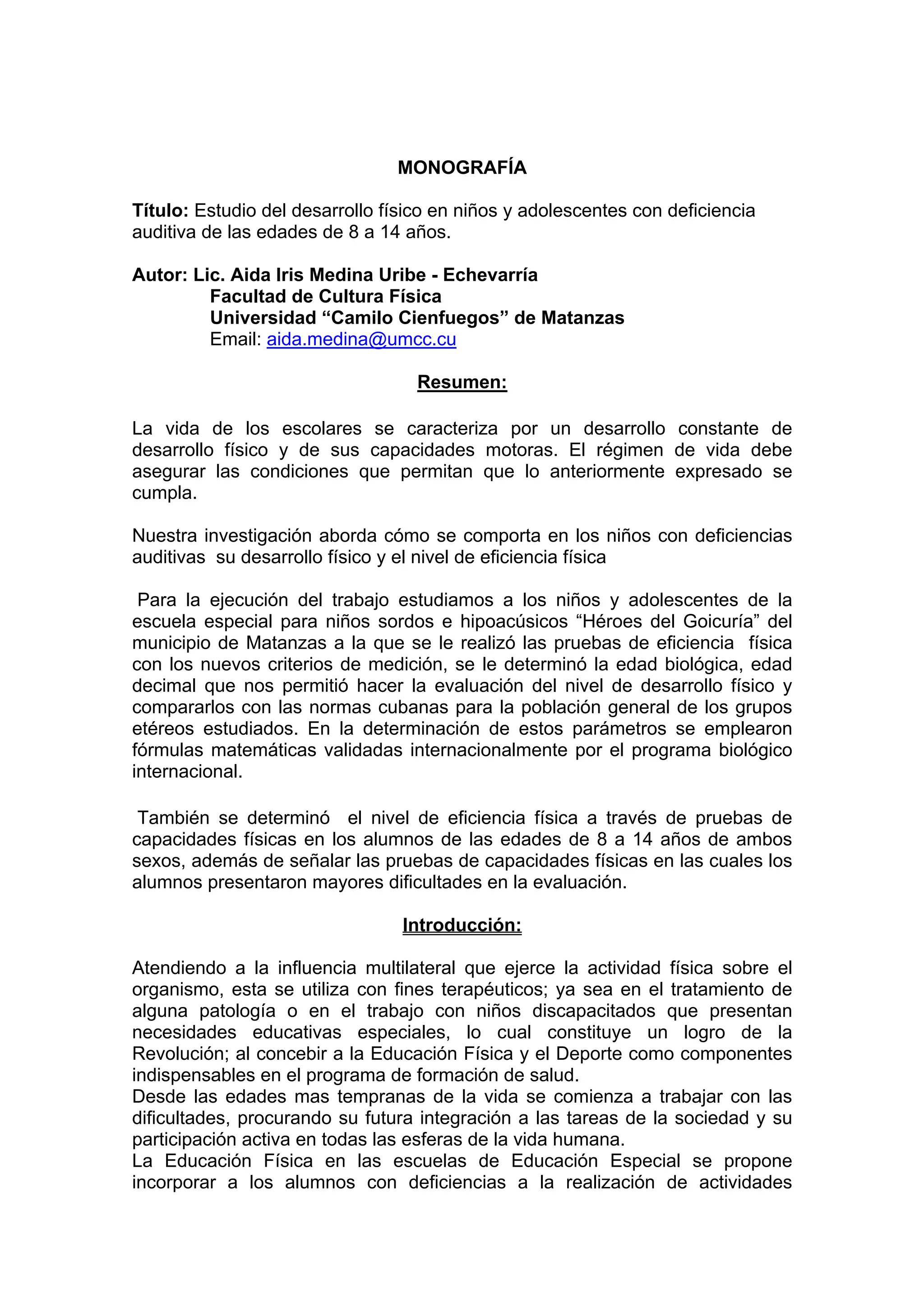 MONOGRAFÍA
Título: Estudio del desarrollo físico en niños y adolescentes con deficiencia
auditiva de las edades de 8 a 14 años.
Autor: Lic. Aida Iris Medina Uribe - Echevarría
Facultad de Cultura Física
Universidad “Camilo Cienfuegos” de Matanzas
Email: aida.medina@umcc.cu
Resumen:
La vida de los escolares se caracteriza por un desarrollo constante de
desarrollo físico y de sus capacidades motoras. El régimen de vida debe
asegurar las condiciones que permitan que lo anteriormente expresado se
cumpla.
Nuestra investigación aborda cómo se comporta en los niños con deficiencias
auditivas su desarrollo físico y el nivel de eficiencia física
Para la ejecución del trabajo estudiamos a los niños y adolescentes de la
escuela especial para niños sordos e hipoacúsicos “Héroes del Goicuría” del
municipio de Matanzas a la que se le realizó las pruebas de eficiencia física
con los nuevos criterios de medición, se le determinó la edad biológica, edad
decimal que nos permitió hacer la evaluación del nivel de desarrollo físico y
compararlos con las normas cubanas para la población general de los grupos
etéreos estudiados. En la determinación de estos parámetros se emplearon
fórmulas matemáticas validadas internacionalmente por el programa biológico
internacional.
También se determinó el nivel de eficiencia física a través de pruebas de
capacidades físicas en los alumnos de las edades de 8 a 14 años de ambos
sexos, además de señalar las pruebas de capacidades físicas en las cuales los
alumnos presentaron mayores dificultades en la evaluación.
Introducción:
Atendiendo a la influencia multilateral que ejerce la actividad física sobre el
organismo, esta se utiliza con fines terapéuticos; ya sea en el tratamiento de
alguna patología o en el trabajo con niños discapacitados que presentan
necesidades educativas especiales, lo cual constituye un logro de la
Revolución; al concebir a la Educación Física y el Deporte como componentes
indispensables en el programa de formación de salud.
Desde las edades mas tempranas de la vida se comienza a trabajar con las
dificultades, procurando su futura integración a las tareas de la sociedad y su
participación activa en todas las esferas de la vida humana.
La Educación Física en las escuelas de Educación Especial se propone
incorporar a los alumnos con deficiencias a la realización de actividades
 
