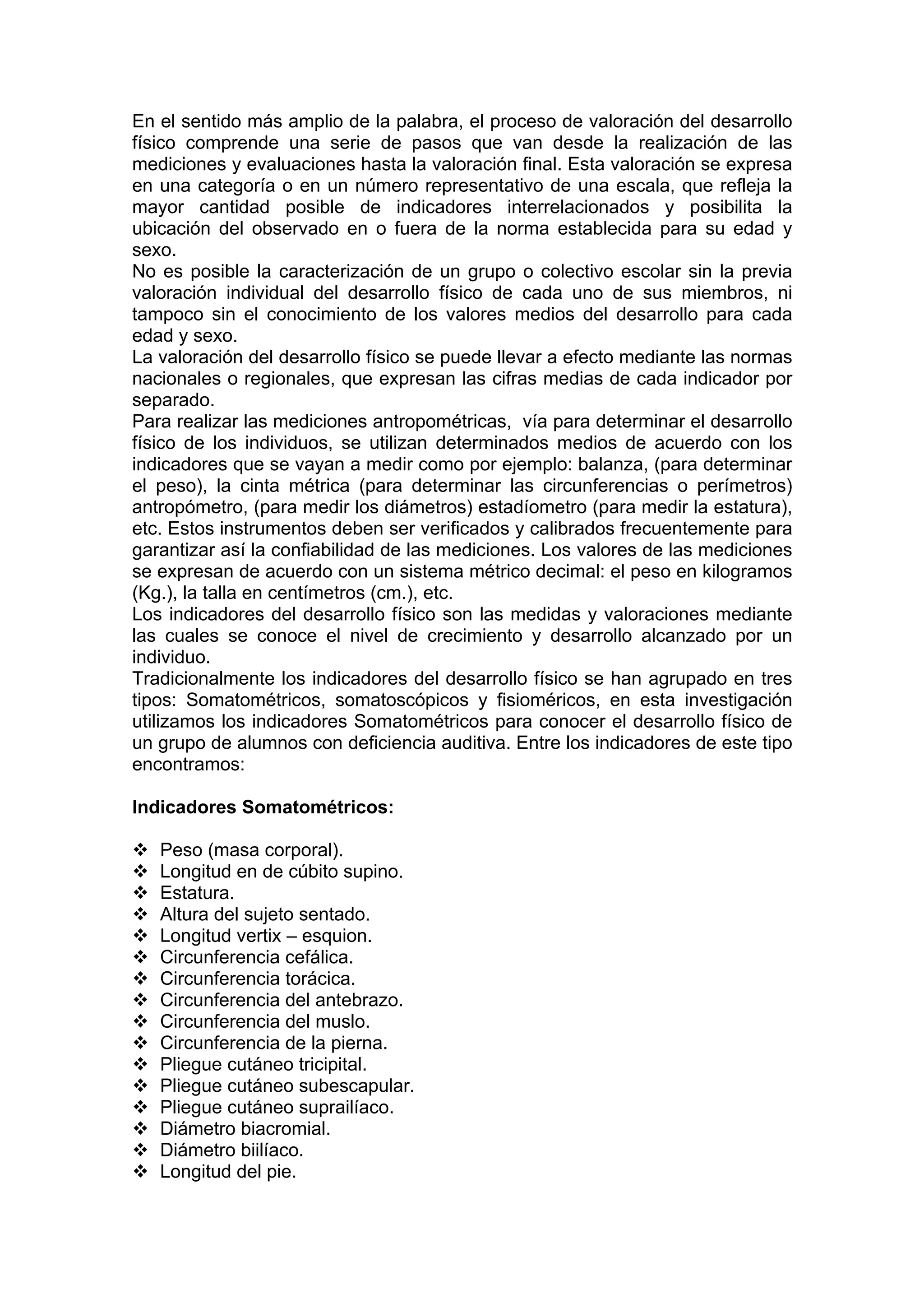 En el sentido más amplio de la palabra, el proceso de valoración del desarrollo
físico comprende una serie de pasos que van desde la realización de las
mediciones y evaluaciones hasta la valoración final. Esta valoración se expresa
en una categoría o en un número representativo de una escala, que refleja la
mayor cantidad posible de indicadores interrelacionados y posibilita la
ubicación del observado en o fuera de la norma establecida para su edad y
sexo.
No es posible la caracterización de un grupo o colectivo escolar sin la previa
valoración individual del desarrollo físico de cada uno de sus miembros, ni
tampoco sin el conocimiento de los valores medios del desarrollo para cada
edad y sexo.
La valoración del desarrollo físico se puede llevar a efecto mediante las normas
nacionales o regionales, que expresan las cifras medias de cada indicador por
separado.
Para realizar las mediciones antropométricas, vía para determinar el desarrollo
físico de los individuos, se utilizan determinados medios de acuerdo con los
indicadores que se vayan a medir como por ejemplo: balanza, (para determinar
el peso), la cinta métrica (para determinar las circunferencias o perímetros)
antropómetro, (para medir los diámetros) estadíometro (para medir la estatura),
etc. Estos instrumentos deben ser verificados y calibrados frecuentemente para
garantizar así la confiabilidad de las mediciones. Los valores de las mediciones
se expresan de acuerdo con un sistema métrico decimal: el peso en kilogramos
(Kg.), la talla en centímetros (cm.), etc.
Los indicadores del desarrollo físico son las medidas y valoraciones mediante
las cuales se conoce el nivel de crecimiento y desarrollo alcanzado por un
individuo.
Tradicionalmente los indicadores del desarrollo físico se han agrupado en tres
tipos: Somatométricos, somatoscópicos y fisioméricos, en esta investigación
utilizamos los indicadores Somatométricos para conocer el desarrollo físico de
un grupo de alumnos con deficiencia auditiva. Entre los indicadores de este tipo
encontramos:
Indicadores Somatométricos:
Peso (masa corporal).
Longitud en de cúbito supino.
Estatura.
Altura del sujeto sentado.
Longitud vertix – esquion.
Circunferencia cefálica.
Circunferencia torácica.
Circunferencia del antebrazo.
Circunferencia del muslo.
Circunferencia de la pierna.
Pliegue cutáneo tricipital.
Pliegue cutáneo subescapular.
Pliegue cutáneo suprailíaco.
Diámetro biacromial.
Diámetro biilíaco.
Longitud del pie.
 