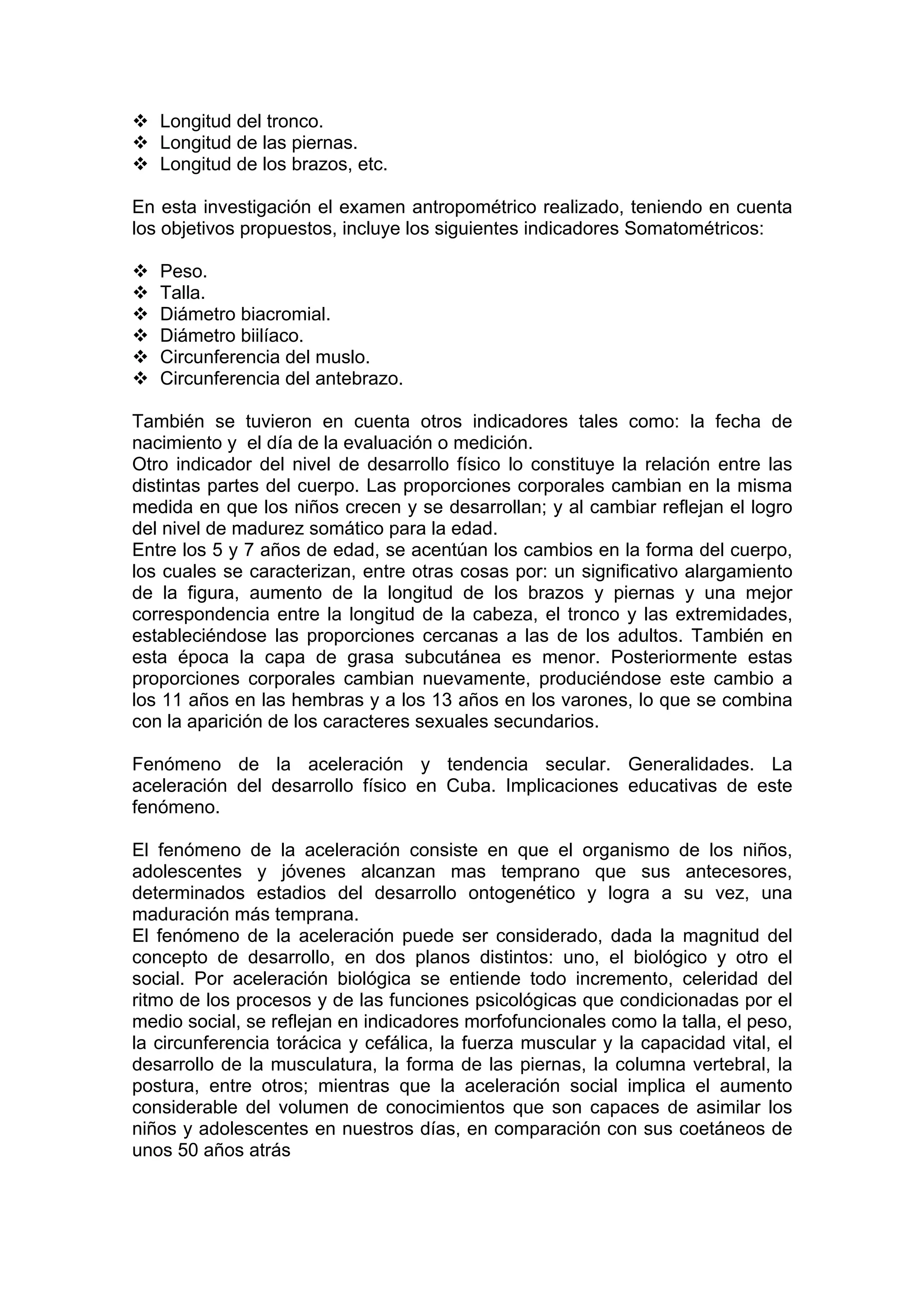 Longitud del tronco.
Longitud de las piernas.
Longitud de los brazos, etc.
En esta investigación el examen antropométrico realizado, teniendo en cuenta
los objetivos propuestos, incluye los siguientes indicadores Somatométricos:
Peso.
Talla.
Diámetro biacromial.
Diámetro biilíaco.
Circunferencia del muslo.
Circunferencia del antebrazo.
También se tuvieron en cuenta otros indicadores tales como: la fecha de
nacimiento y el día de la evaluación o medición.
Otro indicador del nivel de desarrollo físico lo constituye la relación entre las
distintas partes del cuerpo. Las proporciones corporales cambian en la misma
medida en que los niños crecen y se desarrollan; y al cambiar reflejan el logro
del nivel de madurez somático para la edad.
Entre los 5 y 7 años de edad, se acentúan los cambios en la forma del cuerpo,
los cuales se caracterizan, entre otras cosas por: un significativo alargamiento
de la figura, aumento de la longitud de los brazos y piernas y una mejor
correspondencia entre la longitud de la cabeza, el tronco y las extremidades,
estableciéndose las proporciones cercanas a las de los adultos. También en
esta época la capa de grasa subcutánea es menor. Posteriormente estas
proporciones corporales cambian nuevamente, produciéndose este cambio a
los 11 años en las hembras y a los 13 años en los varones, lo que se combina
con la aparición de los caracteres sexuales secundarios.
Fenómeno de la aceleración y tendencia secular. Generalidades. La
aceleración del desarrollo físico en Cuba. Implicaciones educativas de este
fenómeno.
El fenómeno de la aceleración consiste en que el organismo de los niños,
adolescentes y jóvenes alcanzan mas temprano que sus antecesores,
determinados estadios del desarrollo ontogenético y logra a su vez, una
maduración más temprana.
El fenómeno de la aceleración puede ser considerado, dada la magnitud del
concepto de desarrollo, en dos planos distintos: uno, el biológico y otro el
social. Por aceleración biológica se entiende todo incremento, celeridad del
ritmo de los procesos y de las funciones psicológicas que condicionadas por el
medio social, se reflejan en indicadores morfofuncionales como la talla, el peso,
la circunferencia torácica y cefálica, la fuerza muscular y la capacidad vital, el
desarrollo de la musculatura, la forma de las piernas, la columna vertebral, la
postura, entre otros; mientras que la aceleración social implica el aumento
considerable del volumen de conocimientos que son capaces de asimilar los
niños y adolescentes en nuestros días, en comparación con sus coetáneos de
unos 50 años atrás
 