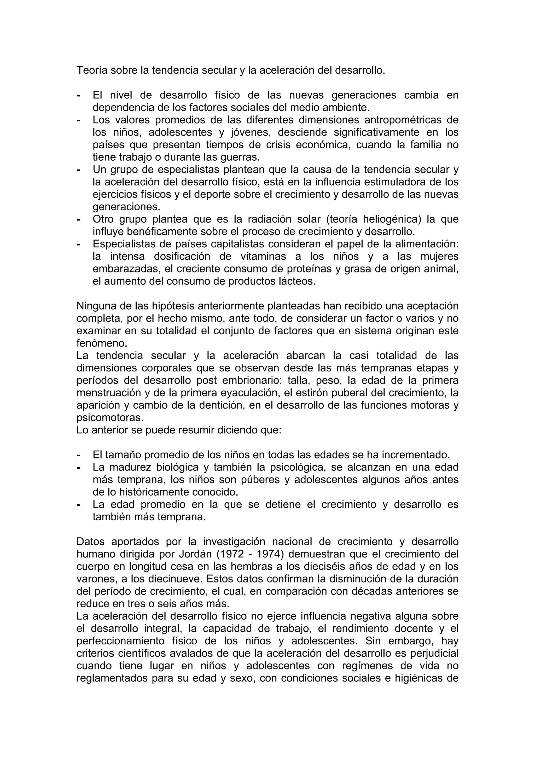 Teoría sobre la tendencia secular y la aceleración del desarrollo.
- El nivel de desarrollo físico de las nuevas generaciones cambia en
dependencia de los factores sociales del medio ambiente.
- Los valores promedios de las diferentes dimensiones antropométricas de
los niños, adolescentes y jóvenes, desciende significativamente en los
países que presentan tiempos de crisis económica, cuando la familia no
tiene trabajo o durante las guerras.
- Un grupo de especialistas plantean que la causa de la tendencia secular y
la aceleración del desarrollo físico, está en la influencia estimuladora de los
ejercicios físicos y el deporte sobre el crecimiento y desarrollo de las nuevas
generaciones.
- Otro grupo plantea que es la radiación solar (teoría heliogénica) la que
influye benéficamente sobre el proceso de crecimiento y desarrollo.
- Especialistas de países capitalistas consideran el papel de la alimentación:
la intensa dosificación de vitaminas a los niños y a las mujeres
embarazadas, el creciente consumo de proteínas y grasa de origen animal,
el aumento del consumo de productos lácteos.
Ninguna de las hipótesis anteriormente planteadas han recibido una aceptación
completa, por el hecho mismo, ante todo, de considerar un factor o varios y no
examinar en su totalidad el conjunto de factores que en sistema originan este
fenómeno.
La tendencia secular y la aceleración abarcan la casi totalidad de las
dimensiones corporales que se observan desde las más tempranas etapas y
períodos del desarrollo post embrionario: talla, peso, la edad de la primera
menstruación y de la primera eyaculación, el estirón puberal del crecimiento, la
aparición y cambio de la dentición, en el desarrollo de las funciones motoras y
psicomotoras.
Lo anterior se puede resumir diciendo que:
- El tamaño promedio de los niños en todas las edades se ha incrementado.
- La madurez biológica y también la psicológica, se alcanzan en una edad
más temprana, los niños son púberes y adolescentes algunos años antes
de lo históricamente conocido.
- La edad promedio en la que se detiene el crecimiento y desarrollo es
también más temprana.
Datos aportados por la investigación nacional de crecimiento y desarrollo
humano dirigida por Jordán (1972 - 1974) demuestran que el crecimiento del
cuerpo en longitud cesa en las hembras a los dieciséis años de edad y en los
varones, a los diecinueve. Estos datos confirman la disminución de la duración
del período de crecimiento, el cual, en comparación con décadas anteriores se
reduce en tres o seis años más.
La aceleración del desarrollo físico no ejerce influencia negativa alguna sobre
el desarrollo integral, la capacidad de trabajo, el rendimiento docente y el
perfeccionamiento físico de los niños y adolescentes. Sin embargo, hay
criterios científicos avalados de que la aceleración del desarrollo es perjudicial
cuando tiene lugar en niños y adolescentes con regímenes de vida no
reglamentados para su edad y sexo, con condiciones sociales e higiénicas de
 