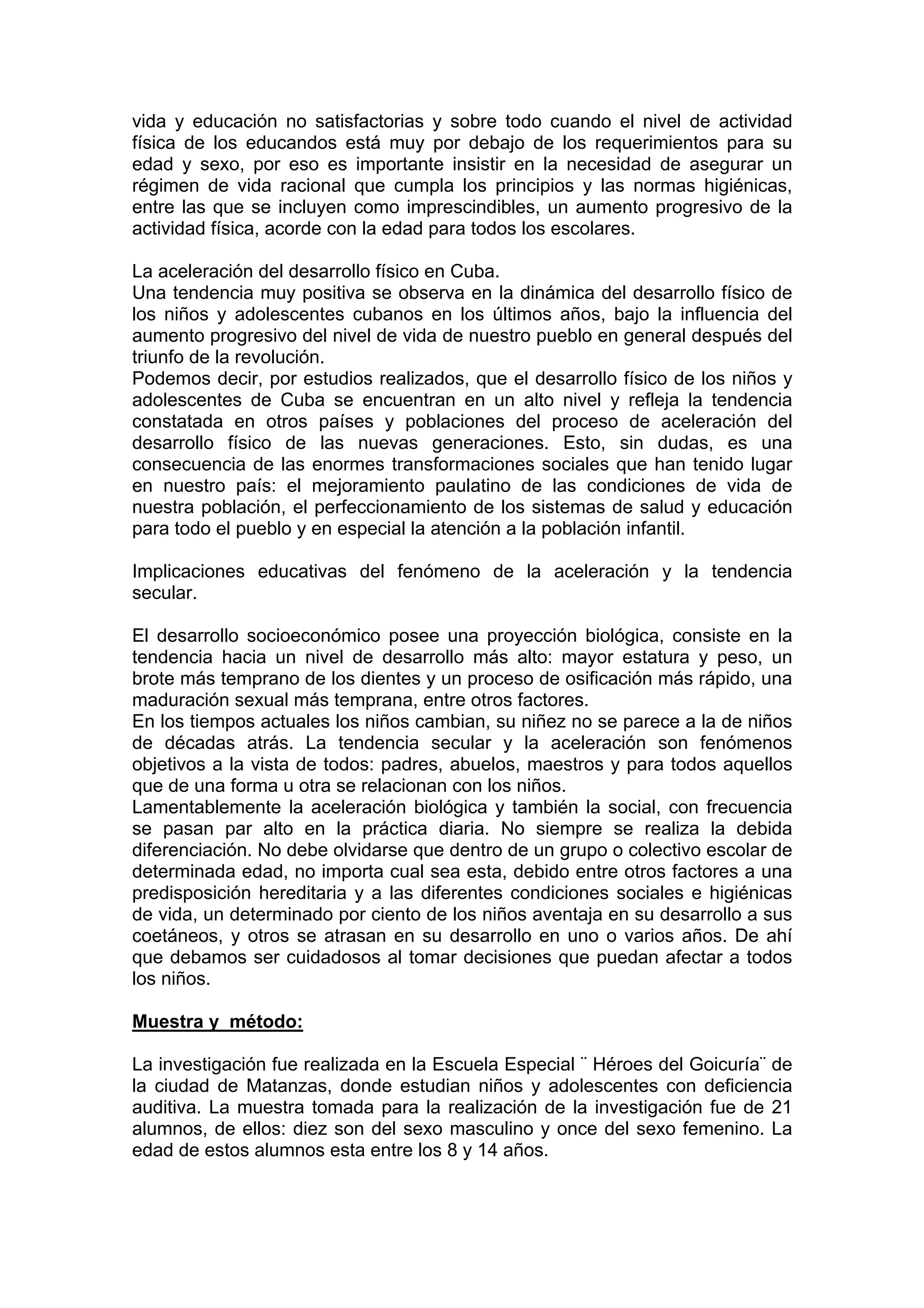 vida y educación no satisfactorias y sobre todo cuando el nivel de actividad
física de los educandos está muy por debajo de los requerimientos para su
edad y sexo, por eso es importante insistir en la necesidad de asegurar un
régimen de vida racional que cumpla los principios y las normas higiénicas,
entre las que se incluyen como imprescindibles, un aumento progresivo de la
actividad física, acorde con la edad para todos los escolares.
La aceleración del desarrollo físico en Cuba.
Una tendencia muy positiva se observa en la dinámica del desarrollo físico de
los niños y adolescentes cubanos en los últimos años, bajo la influencia del
aumento progresivo del nivel de vida de nuestro pueblo en general después del
triunfo de la revolución.
Podemos decir, por estudios realizados, que el desarrollo físico de los niños y
adolescentes de Cuba se encuentran en un alto nivel y refleja la tendencia
constatada en otros países y poblaciones del proceso de aceleración del
desarrollo físico de las nuevas generaciones. Esto, sin dudas, es una
consecuencia de las enormes transformaciones sociales que han tenido lugar
en nuestro país: el mejoramiento paulatino de las condiciones de vida de
nuestra población, el perfeccionamiento de los sistemas de salud y educación
para todo el pueblo y en especial la atención a la población infantil.
Implicaciones educativas del fenómeno de la aceleración y la tendencia
secular.
El desarrollo socioeconómico posee una proyección biológica, consiste en la
tendencia hacia un nivel de desarrollo más alto: mayor estatura y peso, un
brote más temprano de los dientes y un proceso de osificación más rápido, una
maduración sexual más temprana, entre otros factores.
En los tiempos actuales los niños cambian, su niñez no se parece a la de niños
de décadas atrás. La tendencia secular y la aceleración son fenómenos
objetivos a la vista de todos: padres, abuelos, maestros y para todos aquellos
que de una forma u otra se relacionan con los niños.
Lamentablemente la aceleración biológica y también la social, con frecuencia
se pasan par alto en la práctica diaria. No siempre se realiza la debida
diferenciación. No debe olvidarse que dentro de un grupo o colectivo escolar de
determinada edad, no importa cual sea esta, debido entre otros factores a una
predisposición hereditaria y a las diferentes condiciones sociales e higiénicas
de vida, un determinado por ciento de los niños aventaja en su desarrollo a sus
coetáneos, y otros se atrasan en su desarrollo en uno o varios años. De ahí
que debamos ser cuidadosos al tomar decisiones que puedan afectar a todos
los niños.
Muestra y método:
La investigación fue realizada en la Escuela Especial ¨ Héroes del Goicuría¨ de
la ciudad de Matanzas, donde estudian niños y adolescentes con deficiencia
auditiva. La muestra tomada para la realización de la investigación fue de 21
alumnos, de ellos: diez son del sexo masculino y once del sexo femenino. La
edad de estos alumnos esta entre los 8 y 14 años.
 