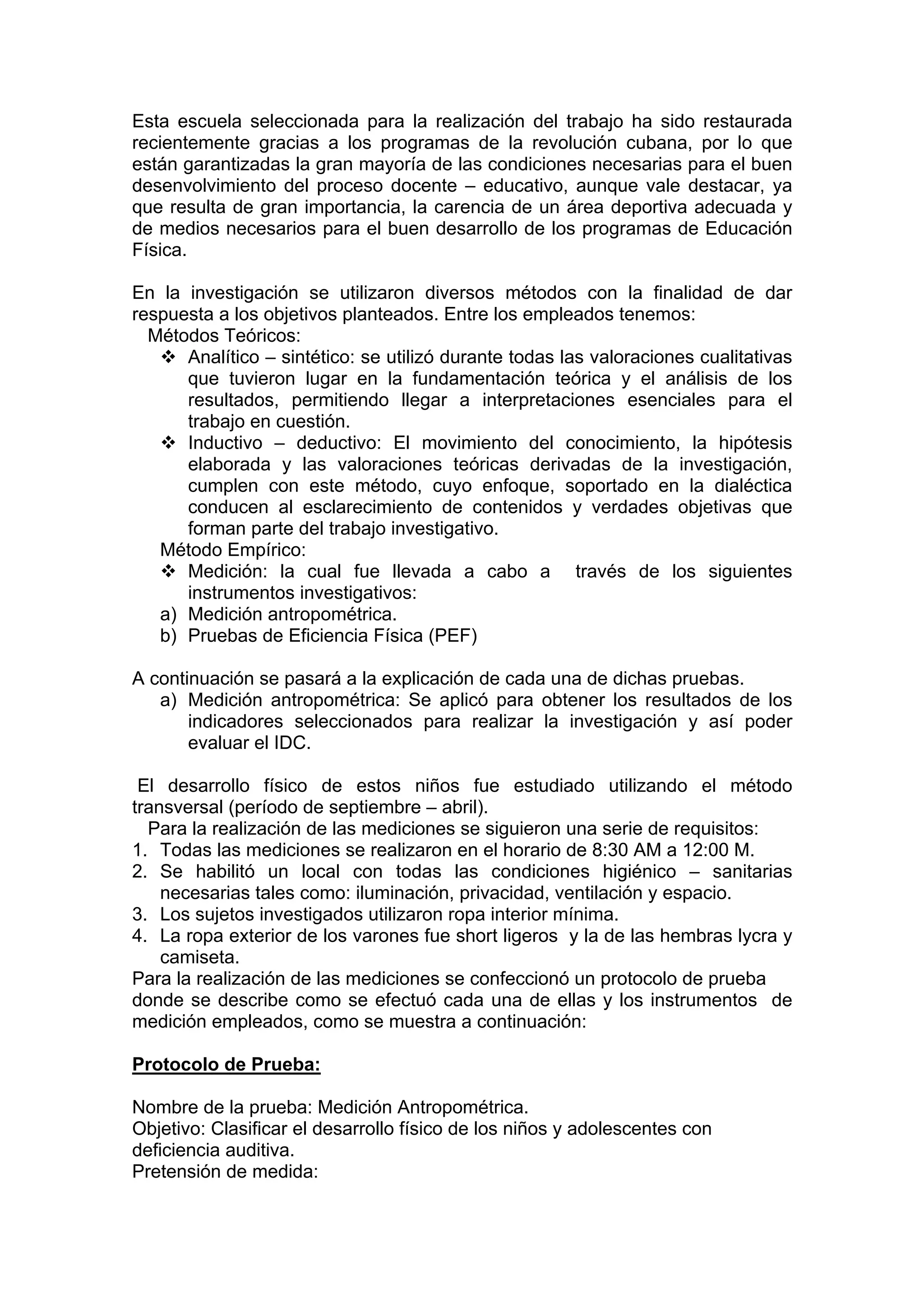 Esta escuela seleccionada para la realización del trabajo ha sido restaurada
recientemente gracias a los programas de la revolución cubana, por lo que
están garantizadas la gran mayoría de las condiciones necesarias para el buen
desenvolvimiento del proceso docente – educativo, aunque vale destacar, ya
que resulta de gran importancia, la carencia de un área deportiva adecuada y
de medios necesarios para el buen desarrollo de los programas de Educación
Física.
En la investigación se utilizaron diversos métodos con la finalidad de dar
respuesta a los objetivos planteados. Entre los empleados tenemos:
Métodos Teóricos:
Analítico – sintético: se utilizó durante todas las valoraciones cualitativas
que tuvieron lugar en la fundamentación teórica y el análisis de los
resultados, permitiendo llegar a interpretaciones esenciales para el
trabajo en cuestión.
Inductivo – deductivo: El movimiento del conocimiento, la hipótesis
elaborada y las valoraciones teóricas derivadas de la investigación,
cumplen con este método, cuyo enfoque, soportado en la dialéctica
conducen al esclarecimiento de contenidos y verdades objetivas que
forman parte del trabajo investigativo.
Método Empírico:
Medición: la cual fue llevada a cabo a través de los siguientes
instrumentos investigativos:
a) Medición antropométrica.
b) Pruebas de Eficiencia Física (PEF)
A continuación se pasará a la explicación de cada una de dichas pruebas.
a) Medición antropométrica: Se aplicó para obtener los resultados de los
indicadores seleccionados para realizar la investigación y así poder
evaluar el IDC.
El desarrollo físico de estos niños fue estudiado utilizando el método
transversal (período de septiembre – abril).
Para la realización de las mediciones se siguieron una serie de requisitos:
1. Todas las mediciones se realizaron en el horario de 8:30 AM a 12:00 M.
2. Se habilitó un local con todas las condiciones higiénico – sanitarias
necesarias tales como: iluminación, privacidad, ventilación y espacio.
3. Los sujetos investigados utilizaron ropa interior mínima.
4. La ropa exterior de los varones fue short ligeros y la de las hembras lycra y
camiseta.
Para la realización de las mediciones se confeccionó un protocolo de prueba
donde se describe como se efectuó cada una de ellas y los instrumentos de
medición empleados, como se muestra a continuación:
Protocolo de Prueba:
Nombre de la prueba: Medición Antropométrica.
Objetivo: Clasificar el desarrollo físico de los niños y adolescentes con
deficiencia auditiva.
Pretensión de medida:
 