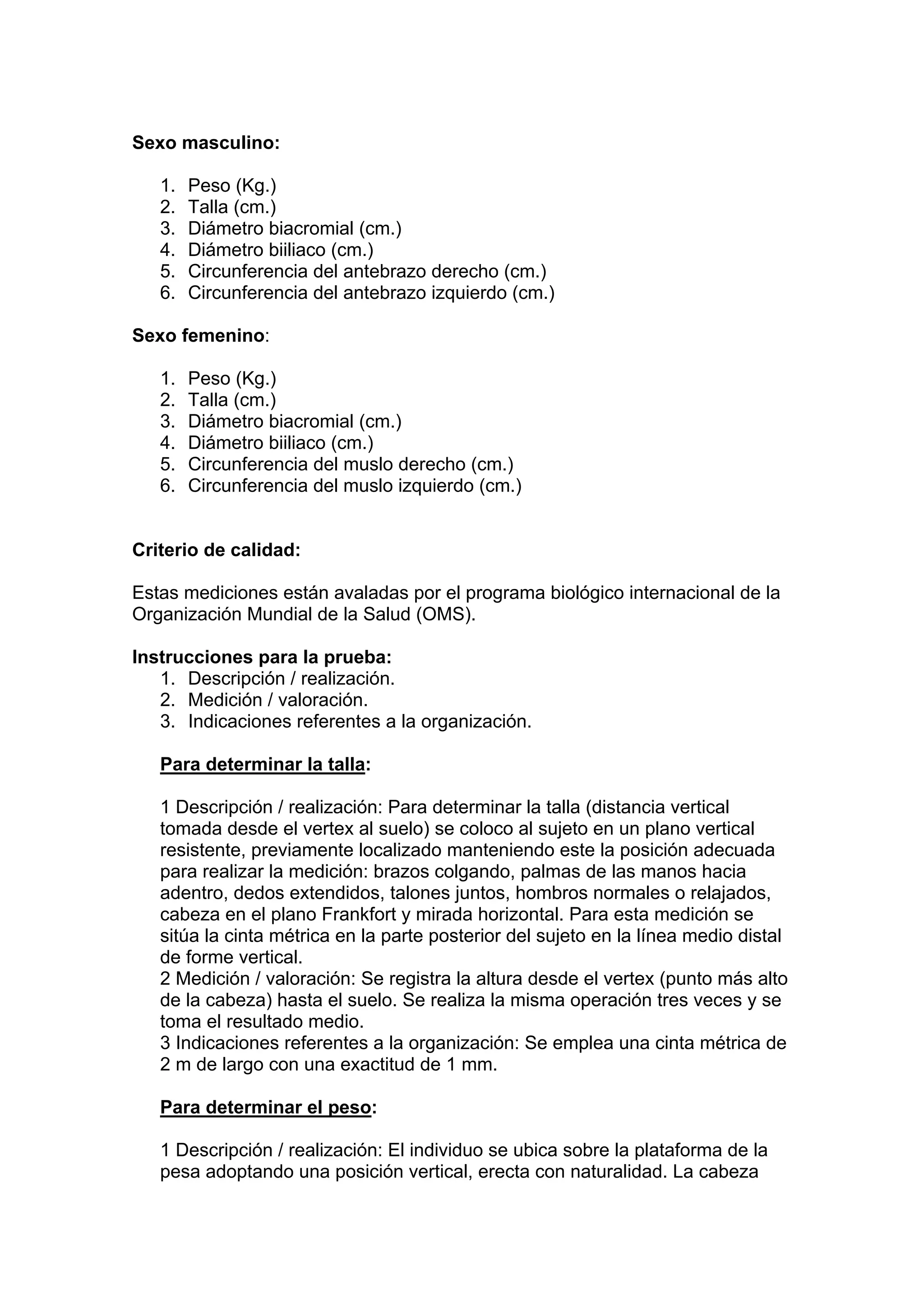Sexo masculino:
1. Peso (Kg.)
2. Talla (cm.)
3. Diámetro biacromial (cm.)
4. Diámetro biiliaco (cm.)
5. Circunferencia del antebrazo derecho (cm.)
6. Circunferencia del antebrazo izquierdo (cm.)
Sexo femenino:
1. Peso (Kg.)
2. Talla (cm.)
3. Diámetro biacromial (cm.)
4. Diámetro biiliaco (cm.)
5. Circunferencia del muslo derecho (cm.)
6. Circunferencia del muslo izquierdo (cm.)
Criterio de calidad:
Estas mediciones están avaladas por el programa biológico internacional de la
Organización Mundial de la Salud (OMS).
Instrucciones para la prueba:
1. Descripción / realización.
2. Medición / valoración.
3. Indicaciones referentes a la organización.
Para determinar la talla:
1 Descripción / realización: Para determinar la talla (distancia vertical
tomada desde el vertex al suelo) se coloco al sujeto en un plano vertical
resistente, previamente localizado manteniendo este la posición adecuada
para realizar la medición: brazos colgando, palmas de las manos hacia
adentro, dedos extendidos, talones juntos, hombros normales o relajados,
cabeza en el plano Frankfort y mirada horizontal. Para esta medición se
sitúa la cinta métrica en la parte posterior del sujeto en la línea medio distal
de forme vertical.
2 Medición / valoración: Se registra la altura desde el vertex (punto más alto
de la cabeza) hasta el suelo. Se realiza la misma operación tres veces y se
toma el resultado medio.
3 Indicaciones referentes a la organización: Se emplea una cinta métrica de
2 m de largo con una exactitud de 1 mm.
Para determinar el peso:
1 Descripción / realización: El individuo se ubica sobre la plataforma de la
pesa adoptando una posición vertical, erecta con naturalidad. La cabeza
 