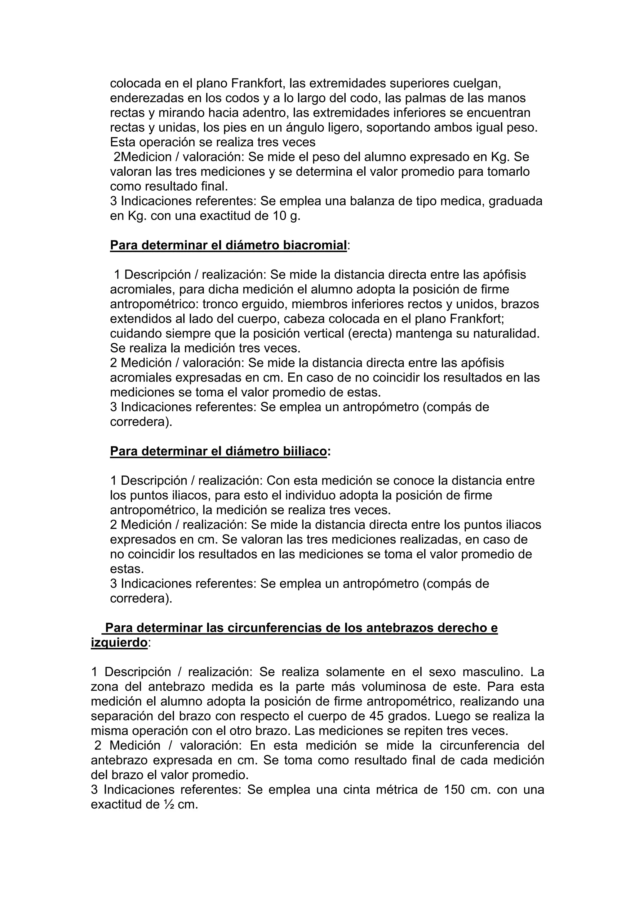 colocada en el plano Frankfort, las extremidades superiores cuelgan,
enderezadas en los codos y a lo largo del codo, las palmas de las manos
rectas y mirando hacia adentro, las extremidades inferiores se encuentran
rectas y unidas, los pies en un ángulo ligero, soportando ambos igual peso.
Esta operación se realiza tres veces
2Medicion / valoración: Se mide el peso del alumno expresado en Kg. Se
valoran las tres mediciones y se determina el valor promedio para tomarlo
como resultado final.
3 Indicaciones referentes: Se emplea una balanza de tipo medica, graduada
en Kg. con una exactitud de 10 g.
Para determinar el diámetro biacromial:
1 Descripción / realización: Se mide la distancia directa entre las apófisis
acromiales, para dicha medición el alumno adopta la posición de firme
antropométrico: tronco erguido, miembros inferiores rectos y unidos, brazos
extendidos al lado del cuerpo, cabeza colocada en el plano Frankfort;
cuidando siempre que la posición vertical (erecta) mantenga su naturalidad.
Se realiza la medición tres veces.
2 Medición / valoración: Se mide la distancia directa entre las apófisis
acromiales expresadas en cm. En caso de no coincidir los resultados en las
mediciones se toma el valor promedio de estas.
3 Indicaciones referentes: Se emplea un antropómetro (compás de
corredera).
Para determinar el diámetro biiliaco:
1 Descripción / realización: Con esta medición se conoce la distancia entre
los puntos iliacos, para esto el individuo adopta la posición de firme
antropométrico, la medición se realiza tres veces.
2 Medición / realización: Se mide la distancia directa entre los puntos iliacos
expresados en cm. Se valoran las tres mediciones realizadas, en caso de
no coincidir los resultados en las mediciones se toma el valor promedio de
estas.
3 Indicaciones referentes: Se emplea un antropómetro (compás de
corredera).
Para determinar las circunferencias de los antebrazos derecho e
izquierdo:
1 Descripción / realización: Se realiza solamente en el sexo masculino. La
zona del antebrazo medida es la parte más voluminosa de este. Para esta
medición el alumno adopta la posición de firme antropométrico, realizando una
separación del brazo con respecto el cuerpo de 45 grados. Luego se realiza la
misma operación con el otro brazo. Las mediciones se repiten tres veces.
2 Medición / valoración: En esta medición se mide la circunferencia del
antebrazo expresada en cm. Se toma como resultado final de cada medición
del brazo el valor promedio.
3 Indicaciones referentes: Se emplea una cinta métrica de 150 cm. con una
exactitud de ½ cm.
 
