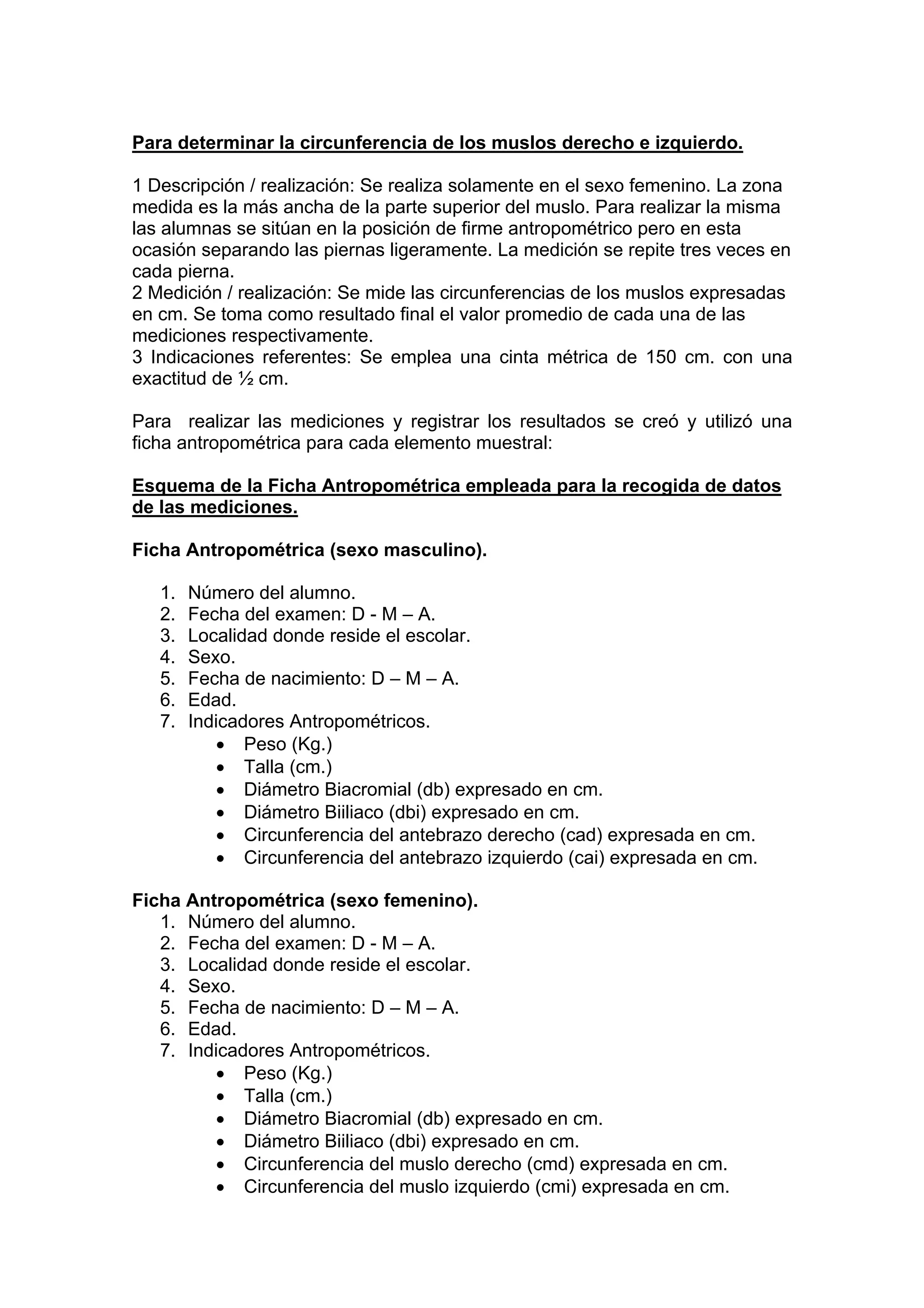 Para determinar la circunferencia de los muslos derecho e izquierdo.
1 Descripción / realización: Se realiza solamente en el sexo femenino. La zona
medida es la más ancha de la parte superior del muslo. Para realizar la misma
las alumnas se sitúan en la posición de firme antropométrico pero en esta
ocasión separando las piernas ligeramente. La medición se repite tres veces en
cada pierna.
2 Medición / realización: Se mide las circunferencias de los muslos expresadas
en cm. Se toma como resultado final el valor promedio de cada una de las
mediciones respectivamente.
3 Indicaciones referentes: Se emplea una cinta métrica de 150 cm. con una
exactitud de ½ cm.
Para realizar las mediciones y registrar los resultados se creó y utilizó una
ficha antropométrica para cada elemento muestral:
Esquema de la Ficha Antropométrica empleada para la recogida de datos
de las mediciones.
Ficha Antropométrica (sexo masculino).
1. Número del alumno.
2. Fecha del examen: D - M – A.
3. Localidad donde reside el escolar.
4. Sexo.
5. Fecha de nacimiento: D – M – A.
6. Edad.
7. Indicadores Antropométricos.
• Peso (Kg.)
• Talla (cm.)
• Diámetro Biacromial (db) expresado en cm.
• Diámetro Biiliaco (dbi) expresado en cm.
• Circunferencia del antebrazo derecho (cad) expresada en cm.
• Circunferencia del antebrazo izquierdo (cai) expresada en cm.
Ficha Antropométrica (sexo femenino).
1. Número del alumno.
2. Fecha del examen: D - M – A.
3. Localidad donde reside el escolar.
4. Sexo.
5. Fecha de nacimiento: D – M – A.
6. Edad.
7. Indicadores Antropométricos.
• Peso (Kg.)
• Talla (cm.)
• Diámetro Biacromial (db) expresado en cm.
• Diámetro Biiliaco (dbi) expresado en cm.
• Circunferencia del muslo derecho (cmd) expresada en cm.
• Circunferencia del muslo izquierdo (cmi) expresada en cm.
 