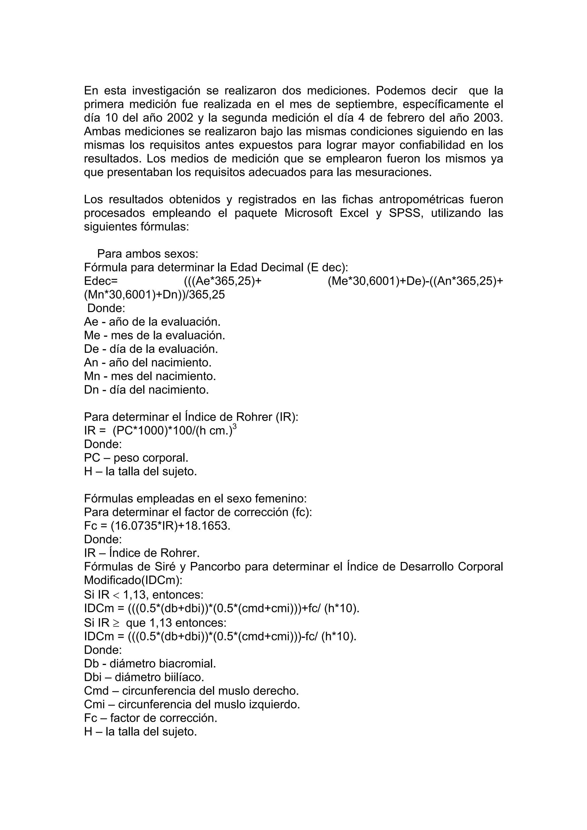 En esta investigación se realizaron dos mediciones. Podemos decir que la
primera medición fue realizada en el mes de septiembre, específicamente el
día 10 del año 2002 y la segunda medición el día 4 de febrero del año 2003.
Ambas mediciones se realizaron bajo las mismas condiciones siguiendo en las
mismas los requisitos antes expuestos para lograr mayor confiabilidad en los
resultados. Los medios de medición que se emplearon fueron los mismos ya
que presentaban los requisitos adecuados para las mesuraciones.
Los resultados obtenidos y registrados en las fichas antropométricas fueron
procesados empleando el paquete Microsoft Excel y SPSS, utilizando las
siguientes fórmulas:
Para ambos sexos:
Fórmula para determinar la Edad Decimal (E dec):
Edec= (((Ae*365,25)+ (Me*30,6001)+De)-((An*365,25)+
(Mn*30,6001)+Dn))/365,25
Donde:
Ae - año de la evaluación.
Me - mes de la evaluación.
De - día de la evaluación.
An - año del nacimiento.
Mn - mes del nacimiento.
Dn - día del nacimiento.
Para determinar el Índice de Rohrer (IR):
IR = (PC*1000)*100/(h cm.)3
Donde:
PC – peso corporal.
H – la talla del sujeto.
Fórmulas empleadas en el sexo femenino:
Para determinar el factor de corrección (fc):
Fc = (16.0735*IR)+18.1653.
Donde:
IR – Índice de Rohrer.
Fórmulas de Siré y Pancorbo para determinar el Índice de Desarrollo Corporal
Modificado(IDCm):
Si IR < 1,13, entonces:
IDCm = (((0.5*(db+dbi))*(0.5*(cmd+cmi)))+fc/ (h*10).
Si IR ≥ que 1,13 entonces:
IDCm = (((0.5*(db+dbi))*(0.5*(cmd+cmi)))-fc/ (h*10).
Donde:
Db - diámetro biacromial.
Dbi – diámetro biilíaco.
Cmd – circunferencia del muslo derecho.
Cmi – circunferencia del muslo izquierdo.
Fc – factor de corrección.
H – la talla del sujeto.
 