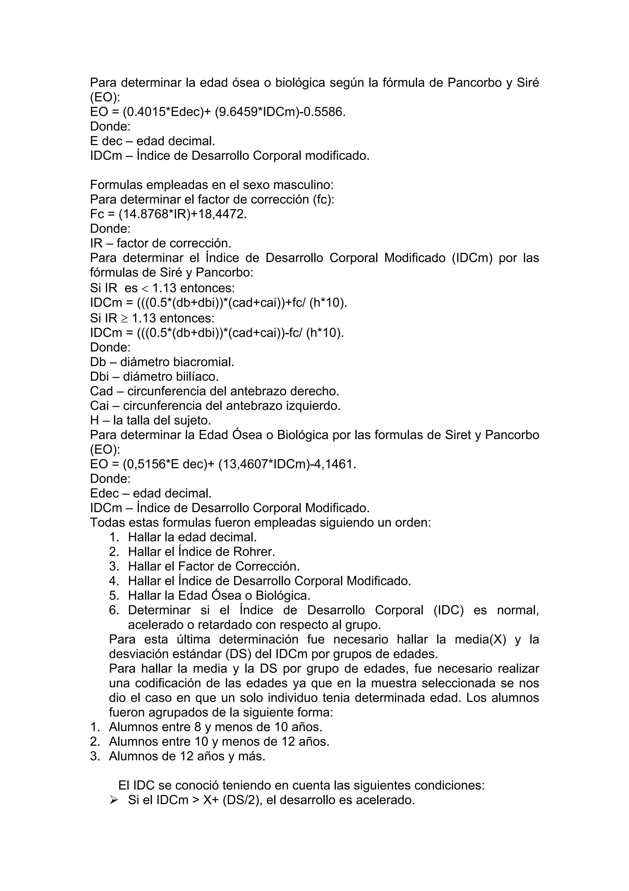 Para determinar la edad ósea o biológica según la fórmula de Pancorbo y Siré
(EO):
EO = (0.4015*Edec)+ (9.6459*IDCm)-0.5586.
Donde:
E dec – edad decimal.
IDCm – Índice de Desarrollo Corporal modificado.
Formulas empleadas en el sexo masculino:
Para determinar el factor de corrección (fc):
Fc = (14.8768*IR)+18,4472.
Donde:
IR – factor de corrección.
Para determinar el Índice de Desarrollo Corporal Modificado (IDCm) por las
fórmulas de Siré y Pancorbo:
Si IR es < 1.13 entonces:
IDCm = (((0.5*(db+dbi))*(cad+cai))+fc/ (h*10).
Si IR ≥ 1.13 entonces:
IDCm = (((0.5*(db+dbi))*(cad+cai))-fc/ (h*10).
Donde:
Db – diámetro biacromial.
Dbi – diámetro biilíaco.
Cad – circunferencia del antebrazo derecho.
Cai – circunferencia del antebrazo izquierdo.
H – la talla del sujeto.
Para determinar la Edad Ósea o Biológica por las formulas de Siret y Pancorbo
(EO):
EO = (0,5156*E dec)+ (13,4607*IDCm)-4,1461.
Donde:
Edec – edad decimal.
IDCm – Índice de Desarrollo Corporal Modificado.
Todas estas formulas fueron empleadas siguiendo un orden:
1. Hallar la edad decimal.
2. Hallar el Índice de Rohrer.
3. Hallar el Factor de Corrección.
4. Hallar el Índice de Desarrollo Corporal Modificado.
5. Hallar la Edad Ósea o Biológica.
6. Determinar si el Índice de Desarrollo Corporal (IDC) es normal,
acelerado o retardado con respecto al grupo.
Para esta última determinación fue necesario hallar la media(X) y la
desviación estándar (DS) del IDCm por grupos de edades.
Para hallar la media y la DS por grupo de edades, fue necesario realizar
una codificación de las edades ya que en la muestra seleccionada se nos
dio el caso en que un solo individuo tenia determinada edad. Los alumnos
fueron agrupados de la siguiente forma:
1. Alumnos entre 8 y menos de 10 años.
2. Alumnos entre 10 y menos de 12 años.
3. Alumnos de 12 años y más.
El IDC se conoció teniendo en cuenta las siguientes condiciones:
Si el IDCm > X+ (DS/2), el desarrollo es acelerado.
 