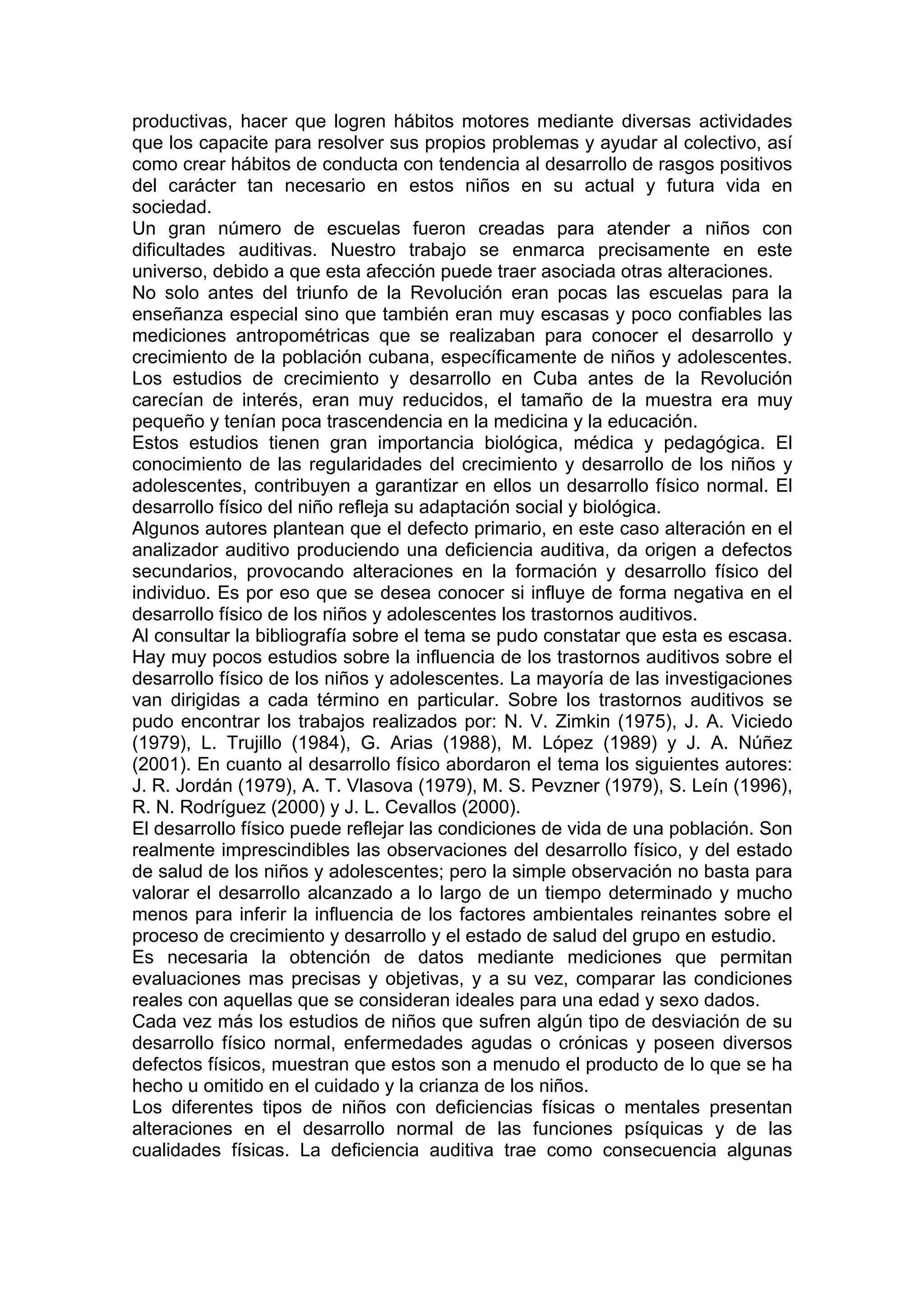 productivas, hacer que logren hábitos motores mediante diversas actividades
que los capacite para resolver sus propios problemas y ayudar al colectivo, así
como crear hábitos de conducta con tendencia al desarrollo de rasgos positivos
del carácter tan necesario en estos niños en su actual y futura vida en
sociedad.
Un gran número de escuelas fueron creadas para atender a niños con
dificultades auditivas. Nuestro trabajo se enmarca precisamente en este
universo, debido a que esta afección puede traer asociada otras alteraciones.
No solo antes del triunfo de la Revolución eran pocas las escuelas para la
enseñanza especial sino que también eran muy escasas y poco confiables las
mediciones antropométricas que se realizaban para conocer el desarrollo y
crecimiento de la población cubana, específicamente de niños y adolescentes.
Los estudios de crecimiento y desarrollo en Cuba antes de la Revolución
carecían de interés, eran muy reducidos, el tamaño de la muestra era muy
pequeño y tenían poca trascendencia en la medicina y la educación.
Estos estudios tienen gran importancia biológica, médica y pedagógica. El
conocimiento de las regularidades del crecimiento y desarrollo de los niños y
adolescentes, contribuyen a garantizar en ellos un desarrollo físico normal. El
desarrollo físico del niño refleja su adaptación social y biológica.
Algunos autores plantean que el defecto primario, en este caso alteración en el
analizador auditivo produciendo una deficiencia auditiva, da origen a defectos
secundarios, provocando alteraciones en la formación y desarrollo físico del
individuo. Es por eso que se desea conocer si influye de forma negativa en el
desarrollo físico de los niños y adolescentes los trastornos auditivos.
Al consultar la bibliografía sobre el tema se pudo constatar que esta es escasa.
Hay muy pocos estudios sobre la influencia de los trastornos auditivos sobre el
desarrollo físico de los niños y adolescentes. La mayoría de las investigaciones
van dirigidas a cada término en particular. Sobre los trastornos auditivos se
pudo encontrar los trabajos realizados por: N. V. Zimkin (1975), J. A. Viciedo
(1979), L. Trujillo (1984), G. Arias (1988), M. López (1989) y J. A. Núñez
(2001). En cuanto al desarrollo físico abordaron el tema los siguientes autores:
J. R. Jordán (1979), A. T. Vlasova (1979), M. S. Pevzner (1979), S. Leín (1996),
R. N. Rodríguez (2000) y J. L. Cevallos (2000).
El desarrollo físico puede reflejar las condiciones de vida de una población. Son
realmente imprescindibles las observaciones del desarrollo físico, y del estado
de salud de los niños y adolescentes; pero la simple observación no basta para
valorar el desarrollo alcanzado a lo largo de un tiempo determinado y mucho
menos para inferir la influencia de los factores ambientales reinantes sobre el
proceso de crecimiento y desarrollo y el estado de salud del grupo en estudio.
Es necesaria la obtención de datos mediante mediciones que permitan
evaluaciones mas precisas y objetivas, y a su vez, comparar las condiciones
reales con aquellas que se consideran ideales para una edad y sexo dados.
Cada vez más los estudios de niños que sufren algún tipo de desviación de su
desarrollo físico normal, enfermedades agudas o crónicas y poseen diversos
defectos físicos, muestran que estos son a menudo el producto de lo que se ha
hecho u omitido en el cuidado y la crianza de los niños.
Los diferentes tipos de niños con deficiencias físicas o mentales presentan
alteraciones en el desarrollo normal de las funciones psíquicas y de las
cualidades físicas. La deficiencia auditiva trae como consecuencia algunas
 