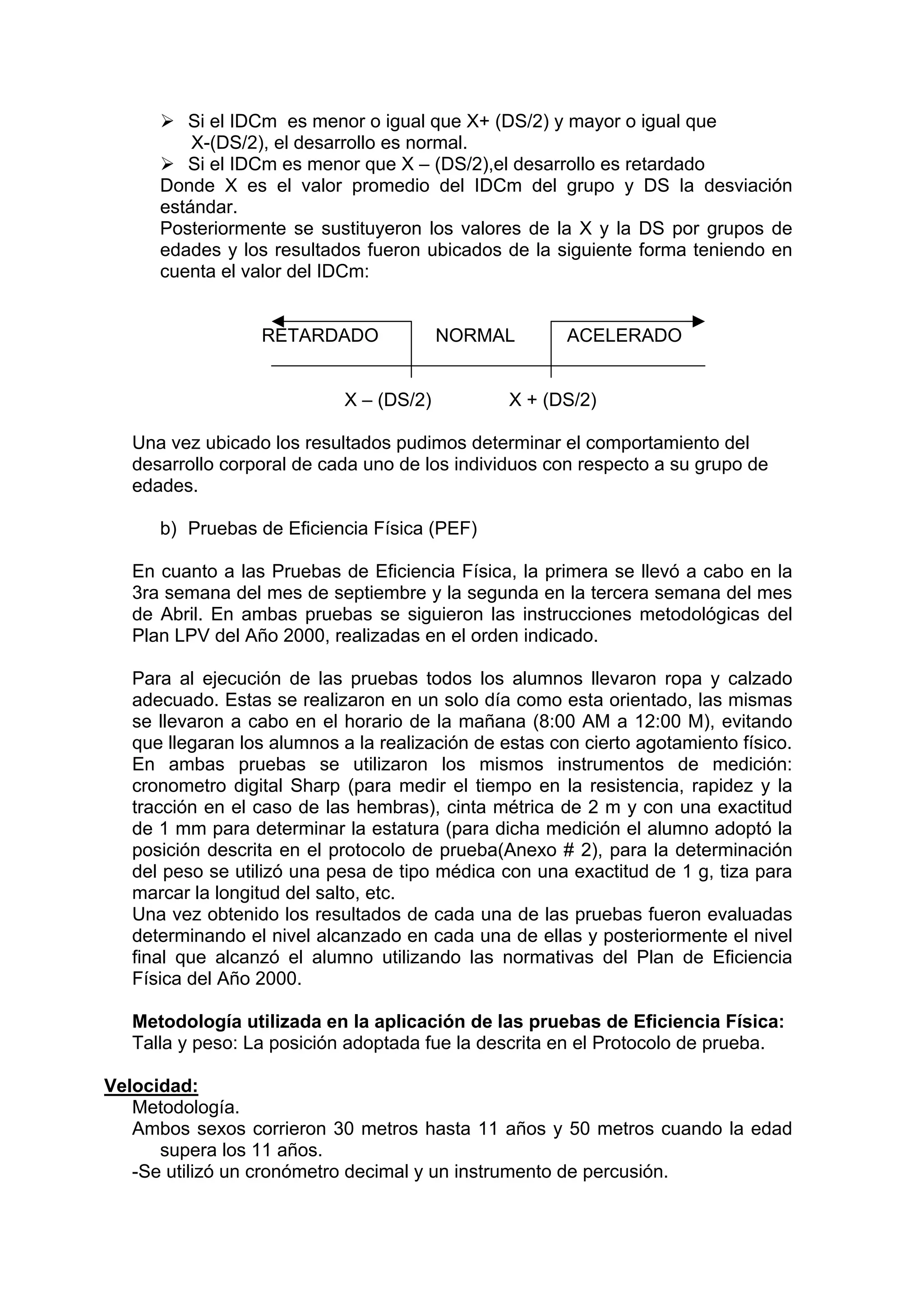 Si el IDCm es menor o igual que X+ (DS/2) y mayor o igual que
X-(DS/2), el desarrollo es normal.
Si el IDCm es menor que X – (DS/2),el desarrollo es retardado
Donde X es el valor promedio del IDCm del grupo y DS la desviación
estándar.
Posteriormente se sustituyeron los valores de la X y la DS por grupos de
edades y los resultados fueron ubicados de la siguiente forma teniendo en
cuenta el valor del IDCm:
RETARDADO NORMAL ACELERADO
X – (DS/2) X + (DS/2)
Una vez ubicado los resultados pudimos determinar el comportamiento del
desarrollo corporal de cada uno de los individuos con respecto a su grupo de
edades.
b) Pruebas de Eficiencia Física (PEF)
En cuanto a las Pruebas de Eficiencia Física, la primera se llevó a cabo en la
3ra semana del mes de septiembre y la segunda en la tercera semana del mes
de Abril. En ambas pruebas se siguieron las instrucciones metodológicas del
Plan LPV del Año 2000, realizadas en el orden indicado.
Para al ejecución de las pruebas todos los alumnos llevaron ropa y calzado
adecuado. Estas se realizaron en un solo día como esta orientado, las mismas
se llevaron a cabo en el horario de la mañana (8:00 AM a 12:00 M), evitando
que llegaran los alumnos a la realización de estas con cierto agotamiento físico.
En ambas pruebas se utilizaron los mismos instrumentos de medición:
cronometro digital Sharp (para medir el tiempo en la resistencia, rapidez y la
tracción en el caso de las hembras), cinta métrica de 2 m y con una exactitud
de 1 mm para determinar la estatura (para dicha medición el alumno adoptó la
posición descrita en el protocolo de prueba(Anexo # 2), para la determinación
del peso se utilizó una pesa de tipo médica con una exactitud de 1 g, tiza para
marcar la longitud del salto, etc.
Una vez obtenido los resultados de cada una de las pruebas fueron evaluadas
determinando el nivel alcanzado en cada una de ellas y posteriormente el nivel
final que alcanzó el alumno utilizando las normativas del Plan de Eficiencia
Física del Año 2000.
Metodología utilizada en la aplicación de las pruebas de Eficiencia Física:
Talla y peso: La posición adoptada fue la descrita en el Protocolo de prueba.
Velocidad:
Metodología.
Ambos sexos corrieron 30 metros hasta 11 años y 50 metros cuando la edad
supera los 11 años.
-Se utilizó un cronómetro decimal y un instrumento de percusión.
 
