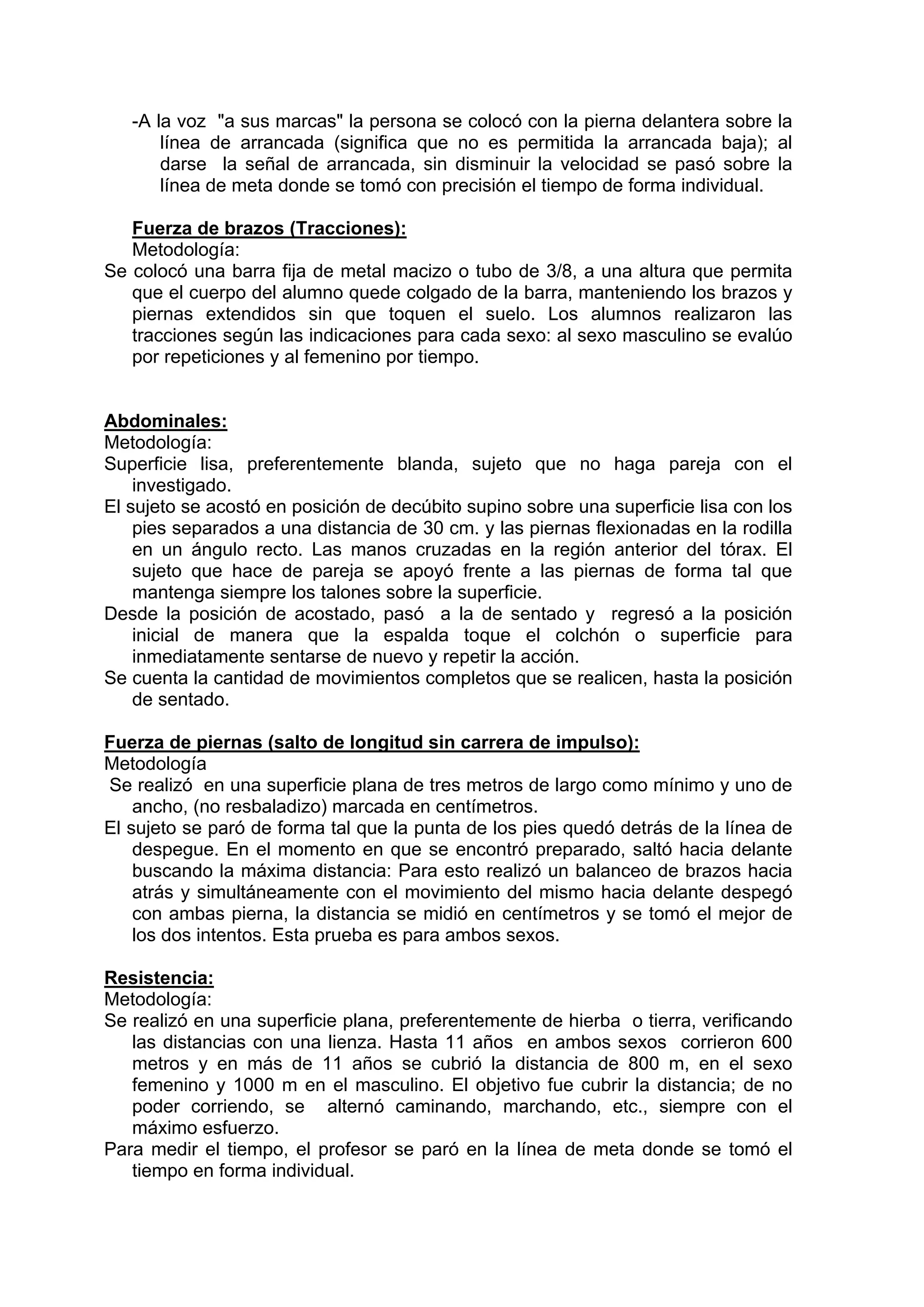 -A la voz "a sus marcas" la persona se colocó con la pierna delantera sobre la
línea de arrancada (significa que no es permitida la arrancada baja); al
darse la señal de arrancada, sin disminuir la velocidad se pasó sobre la
línea de meta donde se tomó con precisión el tiempo de forma individual.
Fuerza de brazos (Tracciones):
Metodología:
Se colocó una barra fija de metal macizo o tubo de 3/8, a una altura que permita
que el cuerpo del alumno quede colgado de la barra, manteniendo los brazos y
piernas extendidos sin que toquen el suelo. Los alumnos realizaron las
tracciones según las indicaciones para cada sexo: al sexo masculino se evalúo
por repeticiones y al femenino por tiempo.
Abdominales:
Metodología:
Superficie lisa, preferentemente blanda, sujeto que no haga pareja con el
investigado.
El sujeto se acostó en posición de decúbito supino sobre una superficie lisa con los
pies separados a una distancia de 30 cm. y las piernas flexionadas en la rodilla
en un ángulo recto. Las manos cruzadas en la región anterior del tórax. El
sujeto que hace de pareja se apoyó frente a las piernas de forma tal que
mantenga siempre los talones sobre la superficie.
Desde la posición de acostado, pasó a la de sentado y regresó a la posición
inicial de manera que la espalda toque el colchón o superficie para
inmediatamente sentarse de nuevo y repetir la acción.
Se cuenta la cantidad de movimientos completos que se realicen, hasta la posición
de sentado.
Fuerza de piernas (salto de longitud sin carrera de impulso):
Metodología
Se realizó en una superficie plana de tres metros de largo como mínimo y uno de
ancho, (no resbaladizo) marcada en centímetros.
El sujeto se paró de forma tal que la punta de los pies quedó detrás de la línea de
despegue. En el momento en que se encontró preparado, saltó hacia delante
buscando la máxima distancia: Para esto realizó un balanceo de brazos hacia
atrás y simultáneamente con el movimiento del mismo hacia delante despegó
con ambas pierna, la distancia se midió en centímetros y se tomó el mejor de
los dos intentos. Esta prueba es para ambos sexos.
Resistencia:
Metodología:
Se realizó en una superficie plana, preferentemente de hierba o tierra, verificando
las distancias con una lienza. Hasta 11 años en ambos sexos corrieron 600
metros y en más de 11 años se cubrió la distancia de 800 m, en el sexo
femenino y 1000 m en el masculino. El objetivo fue cubrir la distancia; de no
poder corriendo, se alternó caminando, marchando, etc., siempre con el
máximo esfuerzo.
Para medir el tiempo, el profesor se paró en la línea de meta donde se tomó el
tiempo en forma individual.
 
