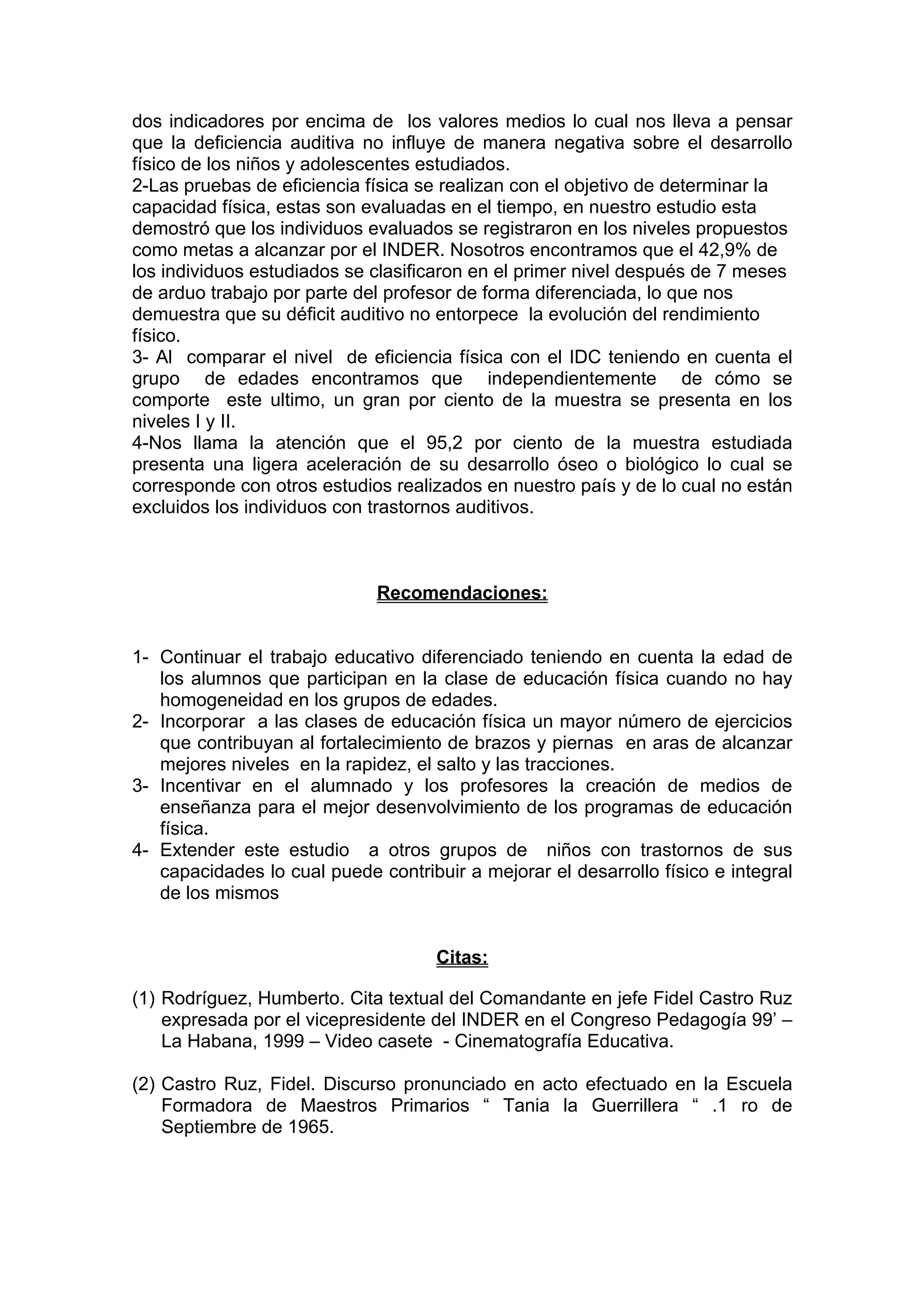 dos indicadores por encima de los valores medios lo cual nos lleva a pensar
que la deficiencia auditiva no influye de manera negativa sobre el desarrollo
físico de los niños y adolescentes estudiados.
2-Las pruebas de eficiencia física se realizan con el objetivo de determinar la
capacidad física, estas son evaluadas en el tiempo, en nuestro estudio esta
demostró que los individuos evaluados se registraron en los niveles propuestos
como metas a alcanzar por el INDER. Nosotros encontramos que el 42,9% de
los individuos estudiados se clasificaron en el primer nivel después de 7 meses
de arduo trabajo por parte del profesor de forma diferenciada, lo que nos
demuestra que su déficit auditivo no entorpece la evolución del rendimiento
físico.
3- Al comparar el nivel de eficiencia física con el IDC teniendo en cuenta el
grupo de edades encontramos que independientemente de cómo se
comporte este ultimo, un gran por ciento de la muestra se presenta en los
niveles I y II.
4-Nos llama la atención que el 95,2 por ciento de la muestra estudiada
presenta una ligera aceleración de su desarrollo óseo o biológico lo cual se
corresponde con otros estudios realizados en nuestro país y de lo cual no están
excluidos los individuos con trastornos auditivos.
Recomendaciones:
1- Continuar el trabajo educativo diferenciado teniendo en cuenta la edad de
los alumnos que participan en la clase de educación física cuando no hay
homogeneidad en los grupos de edades.
2- Incorporar a las clases de educación física un mayor número de ejercicios
que contribuyan al fortalecimiento de brazos y piernas en aras de alcanzar
mejores niveles en la rapidez, el salto y las tracciones.
3- Incentivar en el alumnado y los profesores la creación de medios de
enseñanza para el mejor desenvolvimiento de los programas de educación
física.
4- Extender este estudio a otros grupos de niños con trastornos de sus
capacidades lo cual puede contribuir a mejorar el desarrollo físico e integral
de los mismos
Citas:
(1) Rodríguez, Humberto. Cita textual del Comandante en jefe Fidel Castro Ruz
expresada por el vicepresidente del INDER en el Congreso Pedagogía 99’ –
La Habana, 1999 – Video casete - Cinematografía Educativa.
(2) Castro Ruz, Fidel. Discurso pronunciado en acto efectuado en la Escuela
Formadora de Maestros Primarios “ Tania la Guerrillera “ .1 ro de
Septiembre de 1965.
 