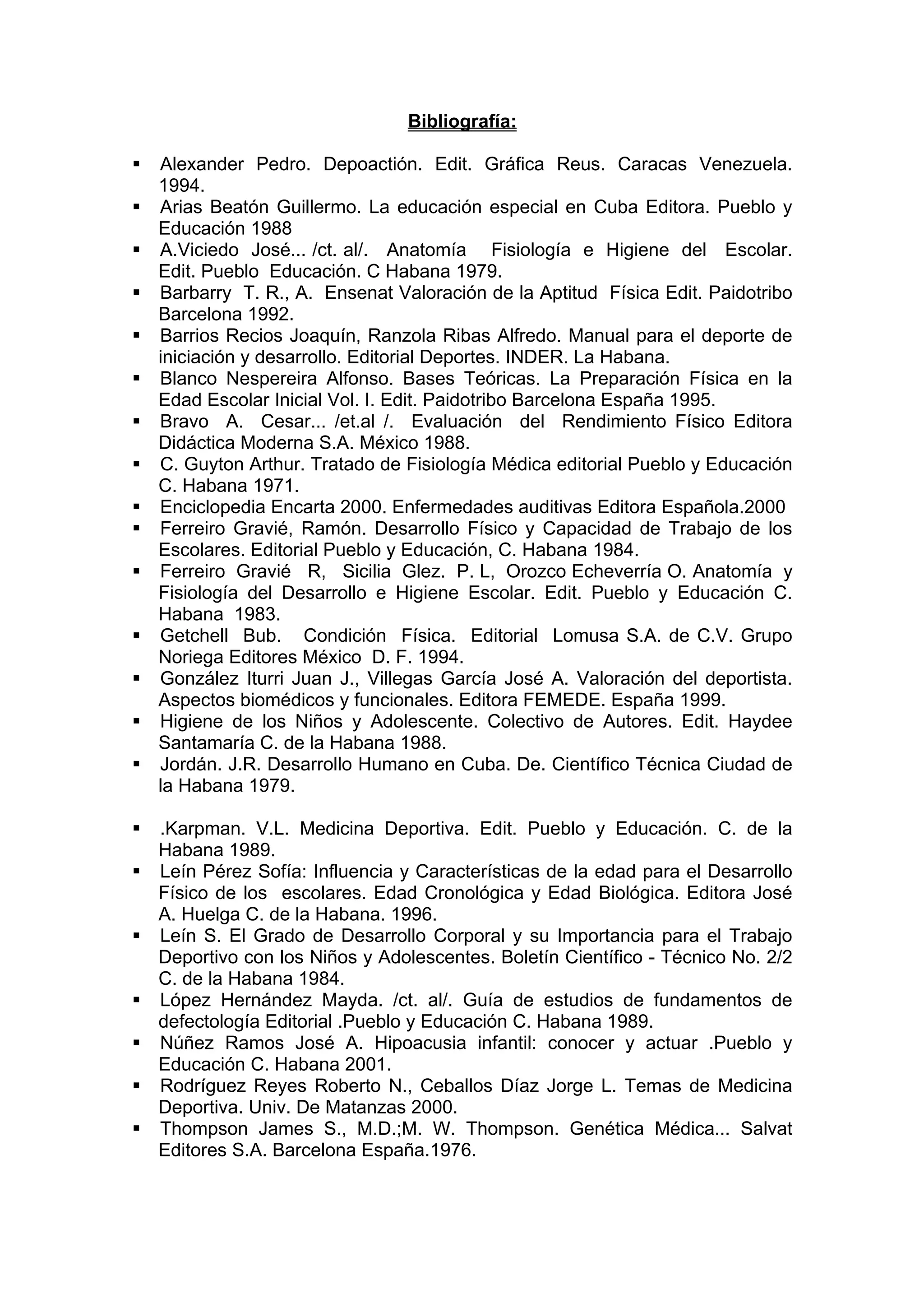 Bibliografía:
Alexander Pedro. Depoactión. Edit. Gráfica Reus. Caracas Venezuela.
1994.
Arias Beatón Guillermo. La educación especial en Cuba Editora. Pueblo y
Educación 1988
A.Viciedo José... /ct. al/. Anatomía Fisiología e Higiene del Escolar.
Edit. Pueblo Educación. C Habana 1979.
Barbarry T. R., A. Ensenat Valoración de la Aptitud Física Edit. Paidotribo
Barcelona 1992.
Barrios Recios Joaquín, Ranzola Ribas Alfredo. Manual para el deporte de
iniciación y desarrollo. Editorial Deportes. INDER. La Habana.
Blanco Nespereira Alfonso. Bases Teóricas. La Preparación Física en la
Edad Escolar Inicial Vol. I. Edit. Paidotribo Barcelona España 1995.
Bravo A. Cesar... /et.al /. Evaluación del Rendimiento Físico Editora
Didáctica Moderna S.A. México 1988.
C. Guyton Arthur. Tratado de Fisiología Médica editorial Pueblo y Educación
C. Habana 1971.
Enciclopedia Encarta 2000. Enfermedades auditivas Editora Española.2000
Ferreiro Gravié, Ramón. Desarrollo Físico y Capacidad de Trabajo de los
Escolares. Editorial Pueblo y Educación, C. Habana 1984.
Ferreiro Gravié R, Sicilia Glez. P. L, Orozco Echeverría O. Anatomía y
Fisiología del Desarrollo e Higiene Escolar. Edit. Pueblo y Educación C.
Habana 1983.
Getchell Bub. Condición Física. Editorial Lomusa S.A. de C.V. Grupo
Noriega Editores México D. F. 1994.
González Iturri Juan J., Villegas García José A. Valoración del deportista.
Aspectos biomédicos y funcionales. Editora FEMEDE. España 1999.
Higiene de los Niños y Adolescente. Colectivo de Autores. Edit. Haydee
Santamaría C. de la Habana 1988.
Jordán. J.R. Desarrollo Humano en Cuba. De. Científico Técnica Ciudad de
la Habana 1979.
.Karpman. V.L. Medicina Deportiva. Edit. Pueblo y Educación. C. de la
Habana 1989.
Leín Pérez Sofía: Influencia y Características de la edad para el Desarrollo
Físico de los escolares. Edad Cronológica y Edad Biológica. Editora José
A. Huelga C. de la Habana. 1996.
Leín S. El Grado de Desarrollo Corporal y su Importancia para el Trabajo
Deportivo con los Niños y Adolescentes. Boletín Científico - Técnico No. 2/2
C. de la Habana 1984.
López Hernández Mayda. /ct. al/. Guía de estudios de fundamentos de
defectología Editorial .Pueblo y Educación C. Habana 1989.
Núñez Ramos José A. Hipoacusia infantil: conocer y actuar .Pueblo y
Educación C. Habana 2001.
Rodríguez Reyes Roberto N., Ceballos Díaz Jorge L. Temas de Medicina
Deportiva. Univ. De Matanzas 2000.
Thompson James S., M.D.;M. W. Thompson. Genética Médica... Salvat
Editores S.A. Barcelona España.1976.
 
