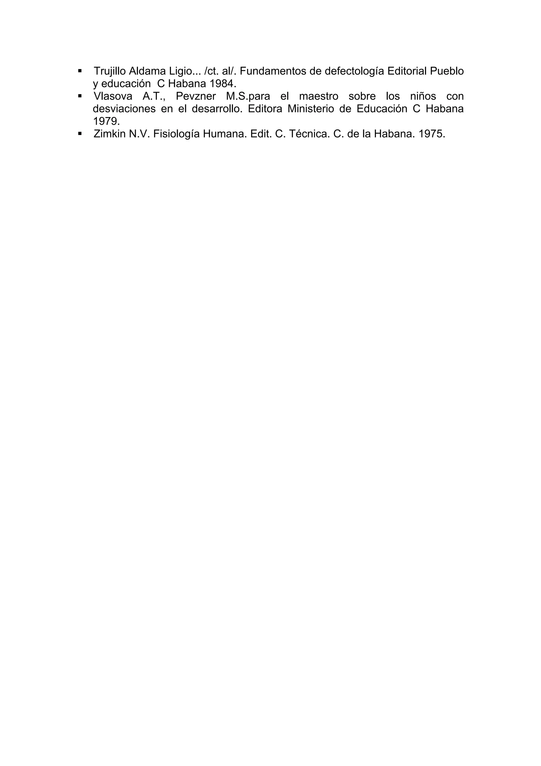 Trujillo Aldama Ligio... /ct. al/. Fundamentos de defectología Editorial Pueblo
y educación C Habana 1984.
Vlasova A.T., Pevzner M.S.para el maestro sobre los niños con
desviaciones en el desarrollo. Editora Ministerio de Educación C Habana
1979.
Zimkin N.V. Fisiología Humana. Edit. C. Técnica. C. de la Habana. 1975.
 