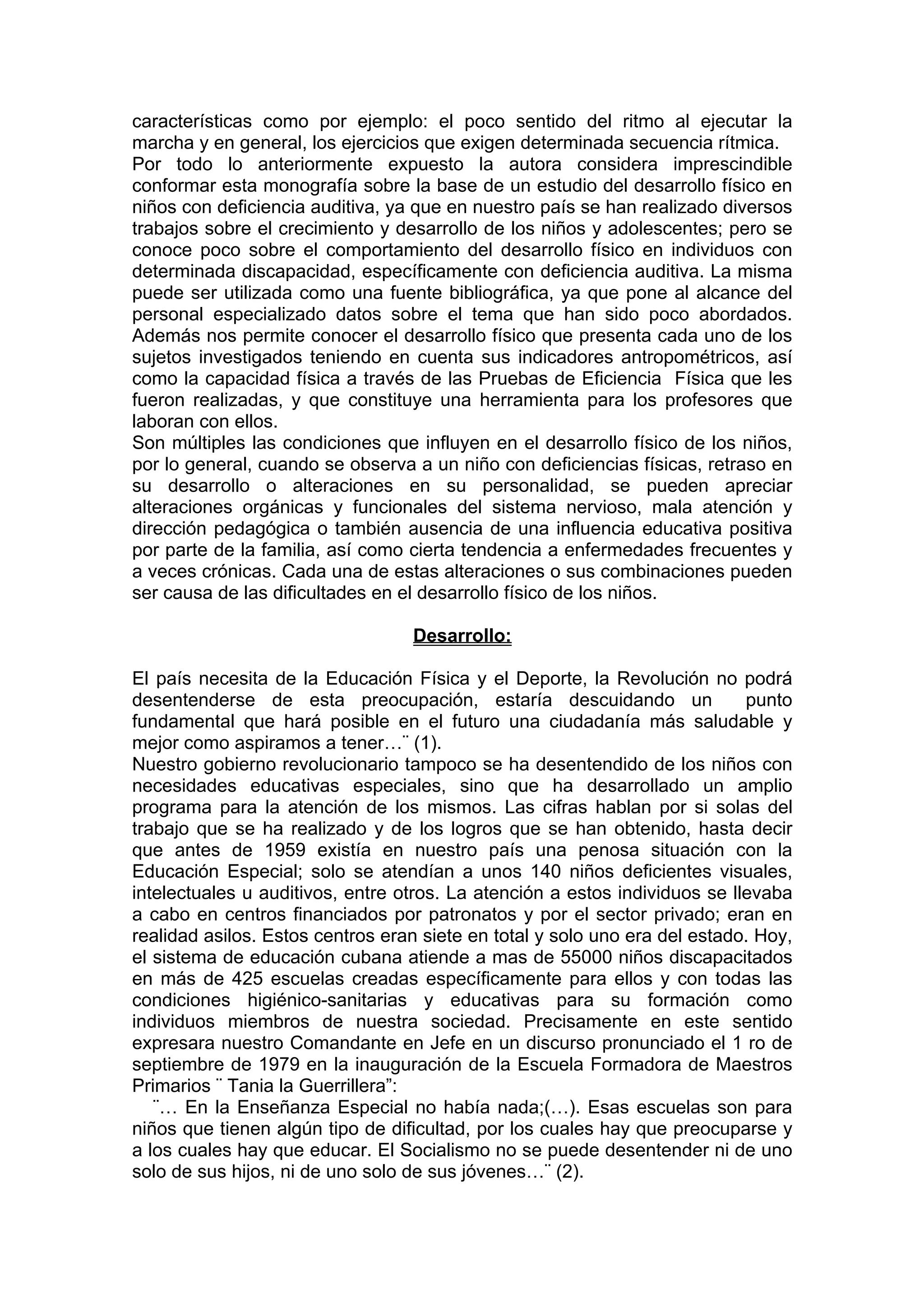 características como por ejemplo: el poco sentido del ritmo al ejecutar la
marcha y en general, los ejercicios que exigen determinada secuencia rítmica.
Por todo lo anteriormente expuesto la autora considera imprescindible
conformar esta monografía sobre la base de un estudio del desarrollo físico en
niños con deficiencia auditiva, ya que en nuestro país se han realizado diversos
trabajos sobre el crecimiento y desarrollo de los niños y adolescentes; pero se
conoce poco sobre el comportamiento del desarrollo físico en individuos con
determinada discapacidad, específicamente con deficiencia auditiva. La misma
puede ser utilizada como una fuente bibliográfica, ya que pone al alcance del
personal especializado datos sobre el tema que han sido poco abordados.
Además nos permite conocer el desarrollo físico que presenta cada uno de los
sujetos investigados teniendo en cuenta sus indicadores antropométricos, así
como la capacidad física a través de las Pruebas de Eficiencia Física que les
fueron realizadas, y que constituye una herramienta para los profesores que
laboran con ellos.
Son múltiples las condiciones que influyen en el desarrollo físico de los niños,
por lo general, cuando se observa a un niño con deficiencias físicas, retraso en
su desarrollo o alteraciones en su personalidad, se pueden apreciar
alteraciones orgánicas y funcionales del sistema nervioso, mala atención y
dirección pedagógica o también ausencia de una influencia educativa positiva
por parte de la familia, así como cierta tendencia a enfermedades frecuentes y
a veces crónicas. Cada una de estas alteraciones o sus combinaciones pueden
ser causa de las dificultades en el desarrollo físico de los niños.
Desarrollo:
El país necesita de la Educación Física y el Deporte, la Revolución no podrá
desentenderse de esta preocupación, estaría descuidando un punto
fundamental que hará posible en el futuro una ciudadanía más saludable y
mejor como aspiramos a tener…¨ (1).
Nuestro gobierno revolucionario tampoco se ha desentendido de los niños con
necesidades educativas especiales, sino que ha desarrollado un amplio
programa para la atención de los mismos. Las cifras hablan por si solas del
trabajo que se ha realizado y de los logros que se han obtenido, hasta decir
que antes de 1959 existía en nuestro país una penosa situación con la
Educación Especial; solo se atendían a unos 140 niños deficientes visuales,
intelectuales u auditivos, entre otros. La atención a estos individuos se llevaba
a cabo en centros financiados por patronatos y por el sector privado; eran en
realidad asilos. Estos centros eran siete en total y solo uno era del estado. Hoy,
el sistema de educación cubana atiende a mas de 55000 niños discapacitados
en más de 425 escuelas creadas específicamente para ellos y con todas las
condiciones higiénico-sanitarias y educativas para su formación como
individuos miembros de nuestra sociedad. Precisamente en este sentido
expresara nuestro Comandante en Jefe en un discurso pronunciado el 1 ro de
septiembre de 1979 en la inauguración de la Escuela Formadora de Maestros
Primarios ¨ Tania la Guerrillera”:
¨… En la Enseñanza Especial no había nada;(…). Esas escuelas son para
niños que tienen algún tipo de dificultad, por los cuales hay que preocuparse y
a los cuales hay que educar. El Socialismo no se puede desentender ni de uno
solo de sus hijos, ni de uno solo de sus jóvenes…¨ (2).
 