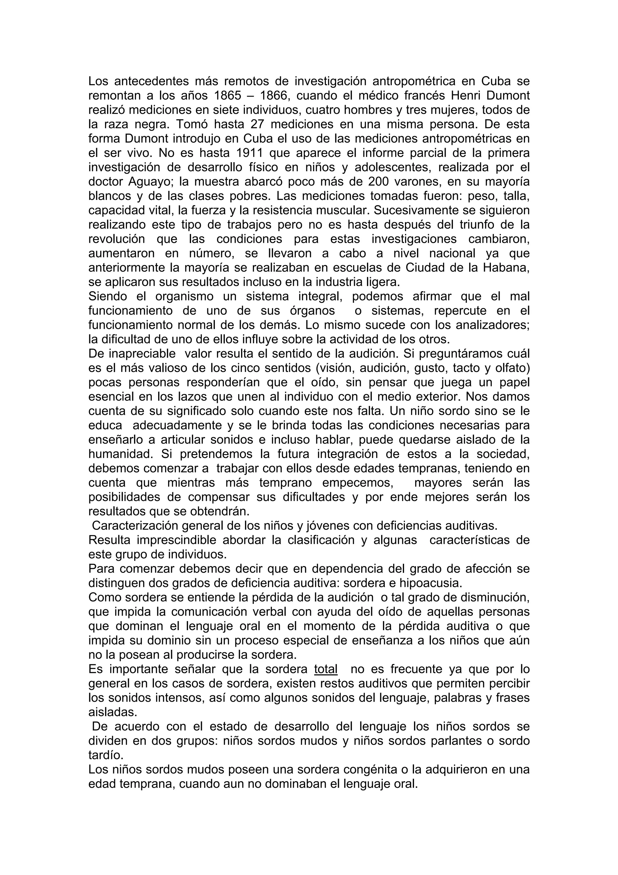 Los antecedentes más remotos de investigación antropométrica en Cuba se
remontan a los años 1865 – 1866, cuando el médico francés Henri Dumont
realizó mediciones en siete individuos, cuatro hombres y tres mujeres, todos de
la raza negra. Tomó hasta 27 mediciones en una misma persona. De esta
forma Dumont introdujo en Cuba el uso de las mediciones antropométricas en
el ser vivo. No es hasta 1911 que aparece el informe parcial de la primera
investigación de desarrollo físico en niños y adolescentes, realizada por el
doctor Aguayo; la muestra abarcó poco más de 200 varones, en su mayoría
blancos y de las clases pobres. Las mediciones tomadas fueron: peso, talla,
capacidad vital, la fuerza y la resistencia muscular. Sucesivamente se siguieron
realizando este tipo de trabajos pero no es hasta después del triunfo de la
revolución que las condiciones para estas investigaciones cambiaron,
aumentaron en número, se llevaron a cabo a nivel nacional ya que
anteriormente la mayoría se realizaban en escuelas de Ciudad de la Habana,
se aplicaron sus resultados incluso en la industria ligera.
Siendo el organismo un sistema integral, podemos afirmar que el mal
funcionamiento de uno de sus órganos o sistemas, repercute en el
funcionamiento normal de los demás. Lo mismo sucede con los analizadores;
la dificultad de uno de ellos influye sobre la actividad de los otros.
De inapreciable valor resulta el sentido de la audición. Si preguntáramos cuál
es el más valioso de los cinco sentidos (visión, audición, gusto, tacto y olfato)
pocas personas responderían que el oído, sin pensar que juega un papel
esencial en los lazos que unen al individuo con el medio exterior. Nos damos
cuenta de su significado solo cuando este nos falta. Un niño sordo sino se le
educa adecuadamente y se le brinda todas las condiciones necesarias para
enseñarlo a articular sonidos e incluso hablar, puede quedarse aislado de la
humanidad. Si pretendemos la futura integración de estos a la sociedad,
debemos comenzar a trabajar con ellos desde edades tempranas, teniendo en
cuenta que mientras más temprano empecemos, mayores serán las
posibilidades de compensar sus dificultades y por ende mejores serán los
resultados que se obtendrán.
Caracterización general de los niños y jóvenes con deficiencias auditivas.
Resulta imprescindible abordar la clasificación y algunas características de
este grupo de individuos.
Para comenzar debemos decir que en dependencia del grado de afección se
distinguen dos grados de deficiencia auditiva: sordera e hipoacusia.
Como sordera se entiende la pérdida de la audición o tal grado de disminución,
que impida la comunicación verbal con ayuda del oído de aquellas personas
que dominan el lenguaje oral en el momento de la pérdida auditiva o que
impida su dominio sin un proceso especial de enseñanza a los niños que aún
no la posean al producirse la sordera.
Es importante señalar que la sordera total no es frecuente ya que por lo
general en los casos de sordera, existen restos auditivos que permiten percibir
los sonidos intensos, así como algunos sonidos del lenguaje, palabras y frases
aisladas.
De acuerdo con el estado de desarrollo del lenguaje los niños sordos se
dividen en dos grupos: niños sordos mudos y niños sordos parlantes o sordo
tardío.
Los niños sordos mudos poseen una sordera congénita o la adquirieron en una
edad temprana, cuando aun no dominaban el lenguaje oral.
 